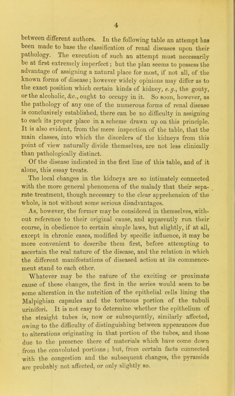 4 between different authors. In the following table an attempt has been made to base the classification of renal diseases upon their pathology. The execution of such an attempt must necessarily be at first extremely imperfect; but the plan seems to possess the advantage of assigning a natural place for most, if not all, of the known forms ot disease; however widely opinions may dilfer as to the exact position which certain kinds of kidney, e.y., the gouty, or the alcoholic, &c., ought to occupy in it. So soon, however, as the pathology of any one of the numerous forms of renal disease is conclusively established, there can be no difficulty in assigning to each its proper place in a scheme drawn up on this principle. It is also evident, from the mere inspection of the table, that the main classes, into which the disorders of the kidneys from this point of view naturally divide themselves, are not less clinically than pathologically distinct. Of the disease indicated in the first line of this table, and of it alone, this essay treats. The local changes in the kidneys are so intimately connected with the more general phenomena of the malady that their sepa- rate treatment, though necessary to the clear apprehension of the whole, is not without some serious disadvantages. As, however, the former may be considered in themselves, with- out reference to their original cause, and apparently run their course, in obedience to certain simple laws, but slightly, if at all, except in chronic cases, modified by specific influence, it may be more convenient to describe them first, before attempting to ascertain the real nature of the disease, and the relation in which the different manifestations of diseased action at its commence- ment stand to each other. Whatever may be the nature of the exciting or proximate cause of these changes, the first in the series would seem to be some alteration in the nutrition of the epithelial cells lining the Malpighian capsules and the tortuous portion of the tubuli uriniferi. It is not easy to determine whether the epithelium of the straight tubes is, now or subsequently, similarly affected, owing to the difficulty of distinguishing between appearances due to alterations originating in that portion of the tubes, and those due to the presence there of materials which have come dowm from the convoluted portions ; but, from certain facts connected with the congestion and the subsequent changes, the pyramids are probably not affected, or only slightly so.