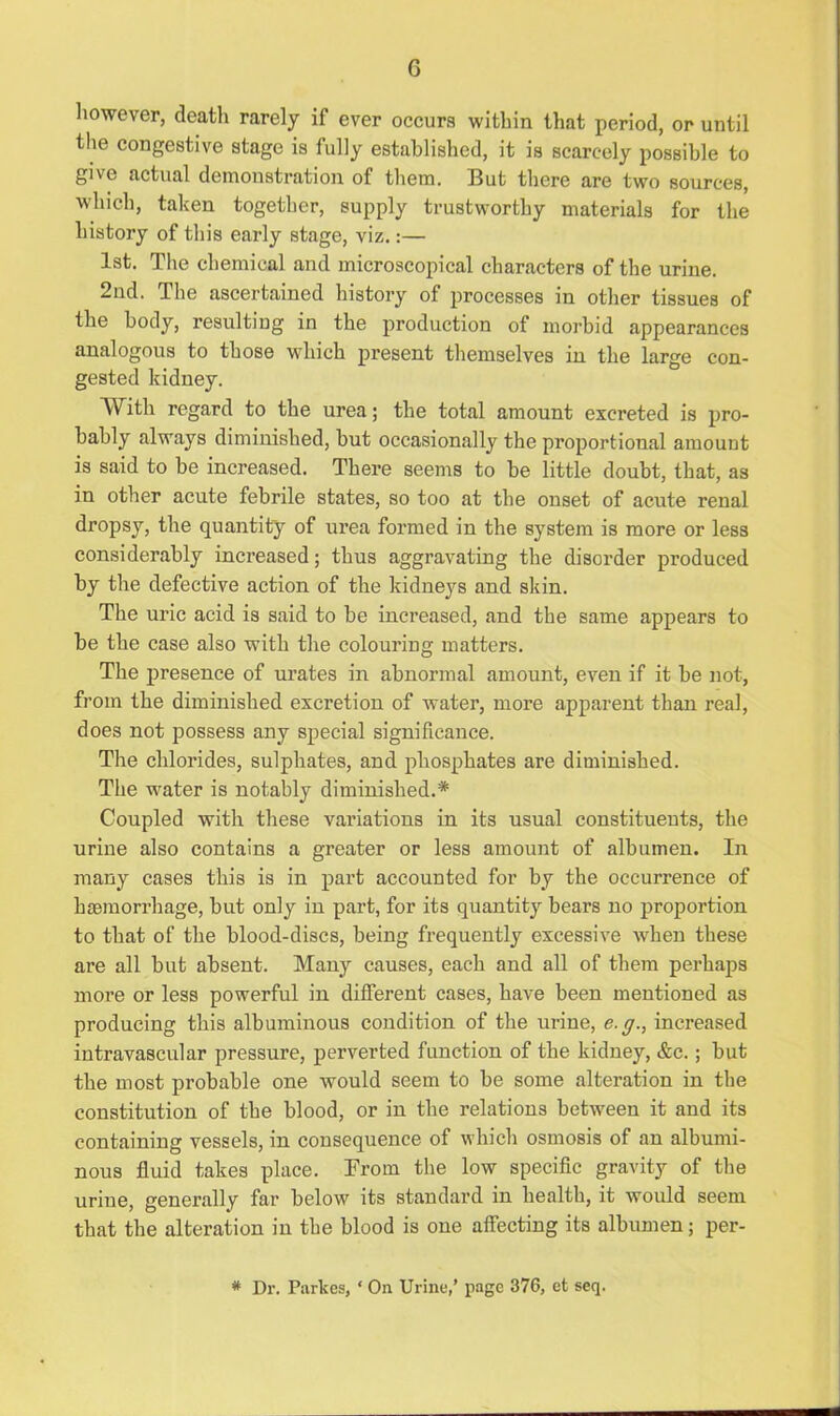 however, death rarely if ever occurs within that period, or until the congestive stage is fully established, it is scarcely possible to give actual demonstration of them. But there are two sources, which, taken together, supply trustworthy materials for the history of this early stage, viz.:— 1st. The chemical and microscopical characters of the urine. 2nd. The ascertained history of processes in other tissues of the body, resultiug in the production of morbid appearances analogous to those which present themselves in the large con- gested kidney. With regard to the urea; the total amount excreted is pro- bably always diminished, but occasionally the proportional amount is said to be increased. There seems to be little doubt, that, as in other acute febrile states, so too at the onset of acute renal dropsy, the quantity of ui’ea formed in the system is more or less considerably increased; thus aggravating the disorder produced by the defective action of the kidneys and skin. The uric acid is said to be increased, and the same appears to be the case also with the colouring matters. The presence of urates in abnormal amount, even if it be not, from the diminished excretion of water, more apparent than real, does not possess any special significance. The chlorides, sulphates, and phosphates are diminished. The water is notably diminished.* Coupled with these variations in its usual constituents, the urine also contains a greater or less amount of albumen. In many cases this is in part accounted for by the occurrence of hemorrhage, but only in part, for its quantity bears no proportion to that of the blood-discs, being frequently excessive when these are all but absent. Many causes, each and all of them perhaps more or less powerful in different cases, have been mentioned as producing this albuminous condition of the urine, e.g., increased intravascular pressure, perverted function of the kidney, &c.; but the most probable one would seem to be some alteration in the constitution of the blood, or in the relations between it and its containing vessels, in consequence of which osmosis of an albumi- nous fluid takes place. From the low specific gravity of the urine, generally far below its standard in health, it would seem that the alteration in the blood is one affecting its albumen; per- * Dr. Parkes, ‘ On Urine,’ page 376, et seq.