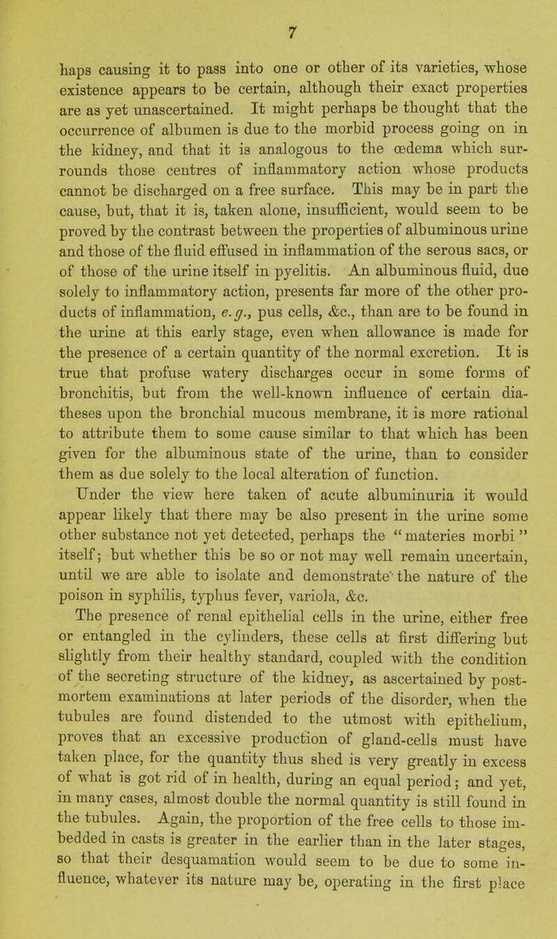 haps causing it to pass into one or other of its varieties, whose existence appears to he certain, although their exact properties are as yet unascertained. It might perhaps be thought that the occurrence of albumen is due to the morbid process going on in the kidney, and that it is analogous to the oedema which sur- rounds those centres of inflammatory action whose products cannot be discharged on a free surface. This may be in part the cause, but, that it is, taken alone, insufficient, would seem to be proved by the contrast between the properties of albuminous urine and those of the fluid effused in inflammation of the serous sacs, or of those of the urine itself in pyelitis. An albuminous fluid, due solely to inflammatory action, presents far more of the other pro- ducts of inflammation, e. g., pus cells, &c., than are to be found in the urine at this early stage, even when allowance is made for the presence of a certain quantity of the normal excretion. It is true that profuse watery discharges occur in some forms of bronchitis, but from the well-known influence of certain dia- theses upon the bronchial mucous membrane, it is more rational to attribute them to some cause similar to that which has been given for the albuminous state of the urine, than to consider them as due solely to the local alteration of function. Under the view here taken of acute albuminuria it would appear likely that there may be also present in the urine some other substance not yet detected, perhaps the “ materies morbi ” itself; but whether this be so or not may well remain uncertain, until we are able to isolate and demonstrate'- the nature of the poison in syphilis, typhus fever, variola, &c. The presence of renal epithelial cells in the urine, either free or entangled in the cylinders, these cells at first differing but slightly from their healthy standard, coupled with the condition of the secreting structure of the kidney, as ascertained by post- mortem examinations at later periods of the disorder, when the tubules are found distended to the utmost with epithelium, proves that an excessive production of gland-cells must have taken place, for the quantity thus shed is very greatly in excess of what is got rid of in health, during an equal period; and yet, in many cases, almost double the normal quantity is still found in the tubules. Again, the proportion of the free cells to those im- bedded in casts is greater in the earlier than in the later stages, so that their desquamation would seem to be due to some in- fluence, whatever its nature may be, operating in the first place