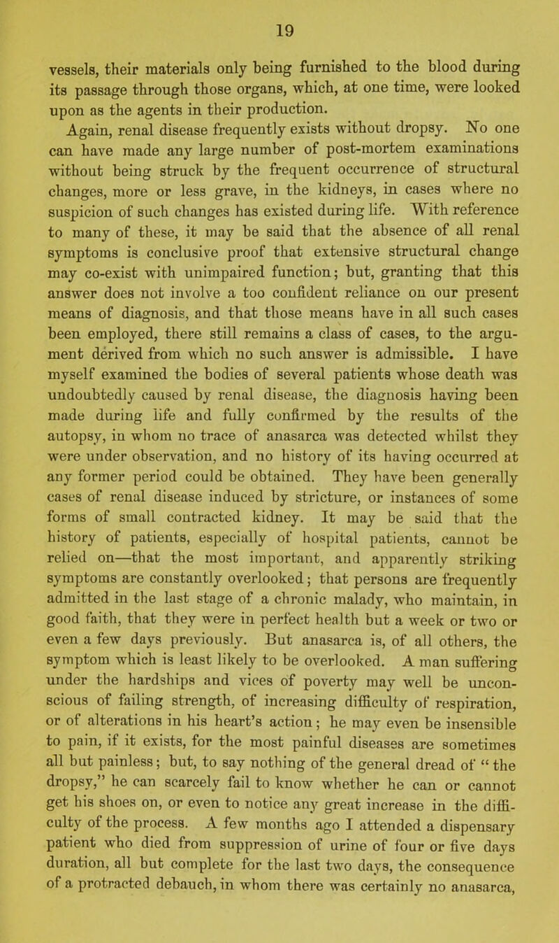 vessels, their materials only being furnished to the blood during its passage through those organs, which, at one time, were looked upon as the agents in their production. Again, renal disease frequently exists without dropsy. No one can have made any large number of post-mortem examinations without being struck by the frequent occurrence of structural changes, more or less grave, in the kidneys, in cases where no suspicion of such changes has existed during life. With reference to many of these, it may be said that the absence of all renal symptoms is conclusive proof that extensive structural change may co-exist with unimpaired function; but, granting that this answer does not involve a too confident reliance on our present means of diagnosis, and that those means have in all such cases been employed, there still remains a class of cases, to the argu- ment derived from which no such answer is admissible. I have myself examined the bodies of several patients whose death was undoubtedly caused by renal disease, the diagnosis having been made during life and fully confirmed by the results of the autopsy, in whom no trace of anasarca was detected whilst they were under observation, and no history of its having occurred at any former period could be obtained. They have been generally cases of renal disease induced by stricture, or instances of some forms of small contracted kidney. It may be said that the history of patients, especially of hospital patients, cannot be relied on—that the most important, and apparently striking symptoms are constantly overlooked; that persons are frequently admitted in the last stage of a chronic malady, who maintain, in good faith, that they were in perfect health but a week or two or even a few days previously. But anasarca is, of all others, the symptom which is least likely to be overlooked. A man suffering under the hardships and vices of poverty may well be uncon- scious of failing strength, of increasing difficulty of respiration, or of alterations in his heart’s action; he may even be insensible to pain, if it exists, for the most painful diseases are sometimes all but painless; but, to say nothing of the general dread of “ the dropsy, he can scarcely fail to know whether he can or cannot get his shoes on, or even to notice any great increase in the diffi- culty of the process. A few months ago I attended a dispensary patient who died from suppression of urine of four or five days duration, all but complete for the last two days, the consequence of a protracted debauch, in whom there was certainly no anasarca,