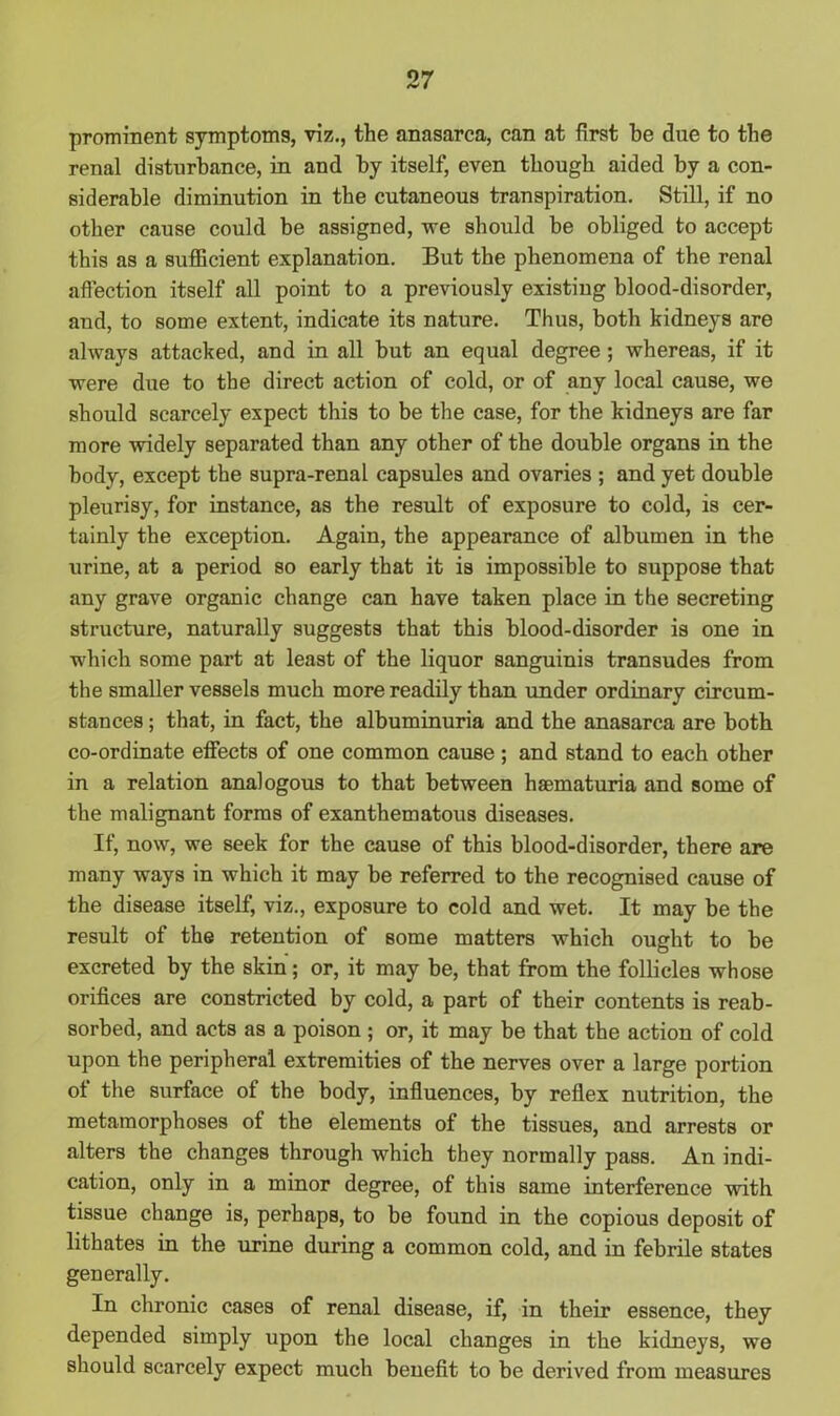 prominent symptoms, viz., the anasarca, can at first be due to the renal disturbance, in and by itself, even though aided by a con- siderable diminution in the cutaneous transpiration. Still, if no other cause could be assigned, we should be obliged to accept this as a sufficient explanation. But the phenomena of the renal affection itself all point to a previously existing blood-disorder, and, to some extent, indicate its nature. Thus, both kidneys are always attacked, and in all but an equal degree ; whereas, if it were due to the direct action of cold, or of any local cause, we should scarcely expect this to be the case, for the kidneys are far more widely separated than any other of the double organs in the body, except the supra-renal capsules and ovaries ; and yet double pleurisy, for instance, as the result of exposure to cold, is cer- tainly the exception. Again, the appearance of albumen in the urine, at a period so early that it is impossible to suppose that any grave organic change can have taken place in the secreting structure, naturally suggests that this blood-disorder is one in which some part at least of the liquor sanguinis transudes from the smaller vessels much more readily than under ordinary circum- stances ; that, in fact, the albuminuria and the anasarca are both co-ordinate effects of one common cause ; and stand to each other in a relation analogous to that between haematuria and some of the malignant forms of exanthematous diseases. If, now, we seek for the cause of this blood-disorder, there are many ways in which it may be referred to the recognised cause of the disease itself, viz., exposure to cold and wet. It may be the result of the retention of some matters which ought to be excreted by the skin; or, it may be, that from the follicles whose orifices are constricted by cold, a part of their contents is reab- sorbed, and acts as a poison ; or, it may be that the action of cold upon the peripheral extremities of the nerves over a large portion of the surface of the body, influences, by reflex nutrition, the metamorphoses of the elements of the tissues, and arrests or alters the changes through which they normally pass. An indi- cation, only in a minor degree, of this same interference with tissue change is, perhaps, to be found in the copious deposit of lithates in the urine during a common cold, and in febrile states generally. In chronic cases of renal disease, if, in their essence, they depended simply upon the local changes in the kidneys, we should scarcely expect much benefit to be derived from measures