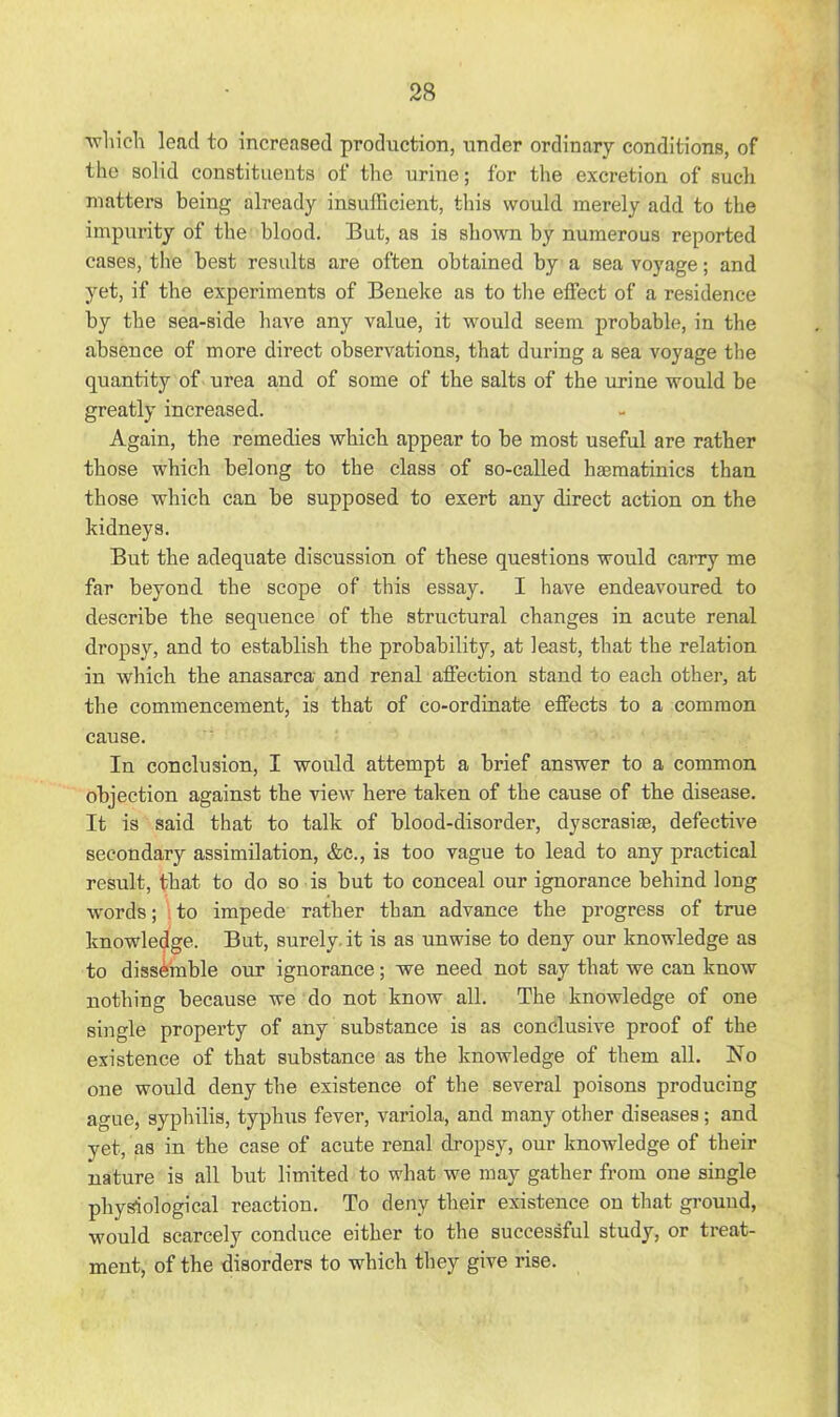 •which lead to increased production, under ordinary conditions, of the solid constituents of the urine; for the excretion of such matters being already insufficient, this would merely add to the impurity of the blood. But, as is shown by numerous reported cases, the best results are often obtained by a sea voyage; and yet, if the experiments of Beneke as to the effect of a residence by the sea-side have any value, it would seem probable, in the absence of more direct observations, that during a sea voyage the quantity of urea and of some of the salts of the urine would be greatly increased. Again, the remedies which appear to be most useful are rather those which belong to the class of so-called hasmatinics than those which can be supposed to exert any direct action on the kidneys. But the adequate discussion of these questions would carry me far beyond the scope of this essay. I have endeavoured to describe the sequence of the structural changes in acute renal dropsy, and to establish the probability, at least, that the relation in which the anasarca and renal affection stand to each other, at the commencement, is that of co-ordinate effects to a common cause. In conclusion, I would attempt a brief answer to a common objection against the view here taken of the cause of the disease. It is said that to talk of blood-disorder, dyscrasise, defective secondary assimilation, &c., is too vague to lead to any practical result, that to do so is but to conceal our ignorance behind long words; to impede rather than advance the progress of true knowledge. But, surely it is as unwise to deny our knowledge as to dissemble our ignorance; we need not say that we can know nothing because we do not know all. The knowledge of one single property of any substance is as conclusive proof of the existence of that substance as the knowledge of them all. No one would deny the existence of the several poisons producing ague, syphilis, typhus fever, variola, and many other diseases; and yet, as in the case of acute renal dropsy, our knowledge of their nature is all but limited to what we may gather from one single physiological reaction. To deny their existence on that ground, would scarcely conduce either to the successful study, or treat- ment, of the disorders to which they give rise.