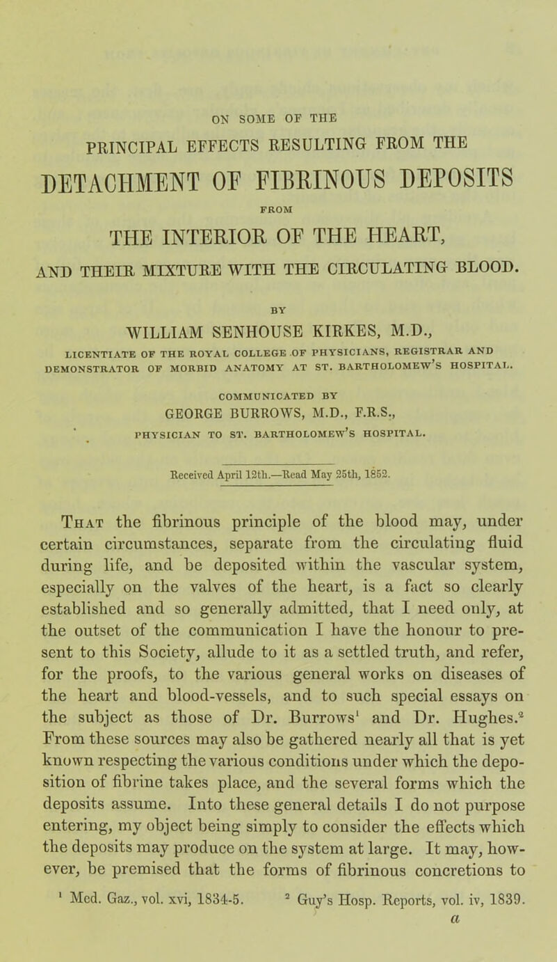 ON SOME OF THE PRINCIPAL EFFECTS RESULTING FROM THE DETACHMENT OF FIBRINOUS DEPOSITS FROM THE INTERIOR OF THE HEART, AND TIIEIR MIXTURE WITH THE CIRCULATING BLOOD. BY WILLIAM SENHOUSE KIRKES, M.D., LICENTIATE OF THE ROYAL COLLEGE OF PHYSICIANS, REGISTRAR AND DEMONSTRATOR OF MORBID ANATOMY AT ST. BARTHOLOMEW’S HOSPITAL. COMMUNICATED BY GEORGE BURROWS, M.D., F.R.S., PHYSICIAN TO ST. BARTHOLOMEW’S HOSPITAL. Received April 12tli.—Read May 25tli, 1852. That tlie fibrinous principle of the blood may, under certain circumstances, separate from the circulating fluid during life, and be deposited within the vascular system, especially on the valves of tlie heart, is a fact so clearly established and so generally admitted, that I need only, at the outset of the communication I have the honour to pre- sent to this Society, allude to it as a settled truth, and refer, for the proofs, to the various general works on diseases of the heart and blood-vessels, and to such special essays on the subject as those of Dr. Burrows1 and Dr. Hughes.2 From these sources may also be gathered nearly all that is yet known respecting the various conditions under which the depo- sition of fibrine takes place, and the several forms which the deposits assume. Into these general details I do not purpose entering, my object being simply to consider the effects which the deposits may produce on the system at large. It may, how- ever, be premised that the forms of fibrinous concretions to Med. Gaz., vol. xvi, 1834-5. 2 Guy’s IIosp. Reports, vol. iv, 1839. a