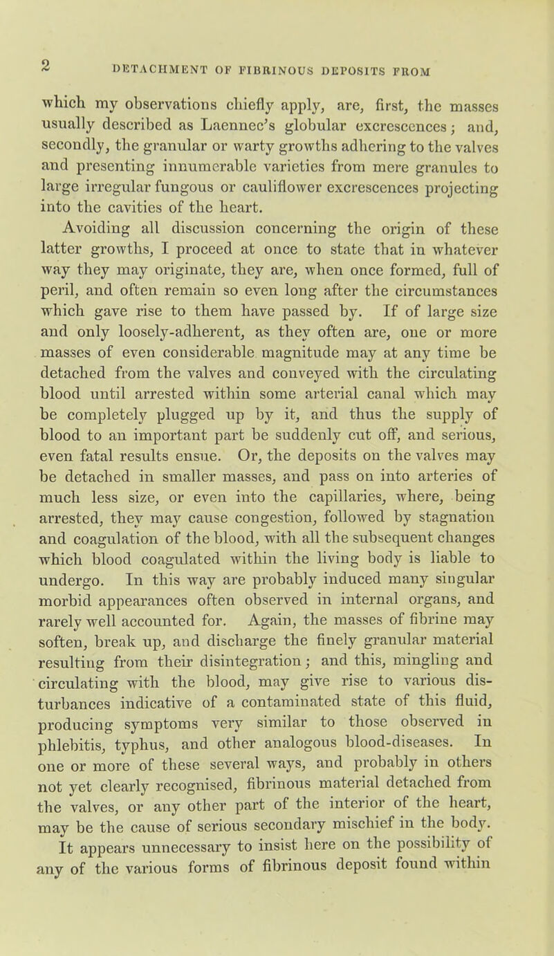 which my observations chiefly apply, are, first, the masses usually described as Laennec’s globular excrescences; and, secondly, the granular or warty growths adhering to the valves and presenting innumerable varieties from mere granules to large irregular fungous or cauliflower excrescences projecting into the cavities of the heart. Avoiding all discussion concerning the origin of these latter growths, I proceed at once to state that in whatever way they may originate, they are, when once formed, full of peril, and often remain so even long after the circumstances which gave rise to them have passed by. If of large size and only loosely-adherent, as they often are, one or more masses of even considerable magnitude may at any time be detached from the valves and conveyed with the circulating blood until arrested within some arterial canal which may be completely plugged up by it, and thus the supply of blood to an important part be suddenly cut off, and serious, even fatal results ensue. Or, the deposits on the valves may be detached in smaller masses, and pass on into arteries of much less size, or even into the capillaries, where, being arrested, they may cause congestion, followed by stagnation and coagulation of the blood, with all the subsequent changes which blood coagulated within the living body is liable to undergo. In this way are probably induced many singular morbid appearances often observed in internal organs, and rarely well accounted for. Again, the masses of fibrine may soften, break up, and discharge the finely granular material resulting from their disintegration; and this, mingling and circulating with the blood, may give rise to various dis- turbances indicative of a contaminated state of this fluid, producing symptoms very similar to those observed in phlebitis, typhus, and other analogous blood-diseases. In one or more of these several ways, and probably in others not yet clearly recognised, fibrinous material detached from the valves, or any other part of the interior of the heart, may be the cause of serious secondary mischief in the body. It appears unnecessary to insist here on the possibility of any of the various forms of fibrinous deposit found within