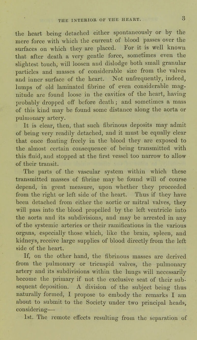 the heart being detached either spontaneously or by the mere force with which the current of blood passes over the surfaces on which they are placed, For it is well known that after death a very gentle force, sometimes even the slightest touch, will loosen aud dislodge both small granular particles and masses of considerable size from the valves and inner surface of the heart. Not unfrequently, indeed, lamps of old laminated fibrine of even considerable mag- nitude are found loose in the cavities of the heart, having probablv dropped off before death; and sometimes a mass of this kind may be found some distance along the aorta or pulmonary artery. It is clear, then, that such fibrinous deposits may admit of being very readily detached, and it must be equally clear that once floating freely in the blood they are exposed to the almost certain consequence of being transmitted with this fluid, aud stopped at the first vessel too narrow to allow of their transit. The parts of the vascular system within which these transmitted masses of fibrine may be found will of course depend, in great measure, upon whether they proceeded from the right or left side of the heart. Thus if they have beeu detached from either the aortic or mitral valves, they will pass into the blood propelled by the left ventricle into the aorta and its subdivisions, and may be arrested in any of the systemic arteries or their ramifications in the various organs, especially those which, like the brain, spleen, and kidneys, receive large supplies of blood directly from the left side of the heart. If, on the other hand, the fibrinous masses are derived from the pulmonary or tricuspid valves, the pulmonary artery and its subdivisions within the lungs will necessarily become the primary if not the exclusive seat of their sub- sequent deposition. A division of the subject being thus naturally formed, I propose to embody the remarks I am about to submit to the Society under two principal heads, considering— 1st. The remote effects resulting from the separation of