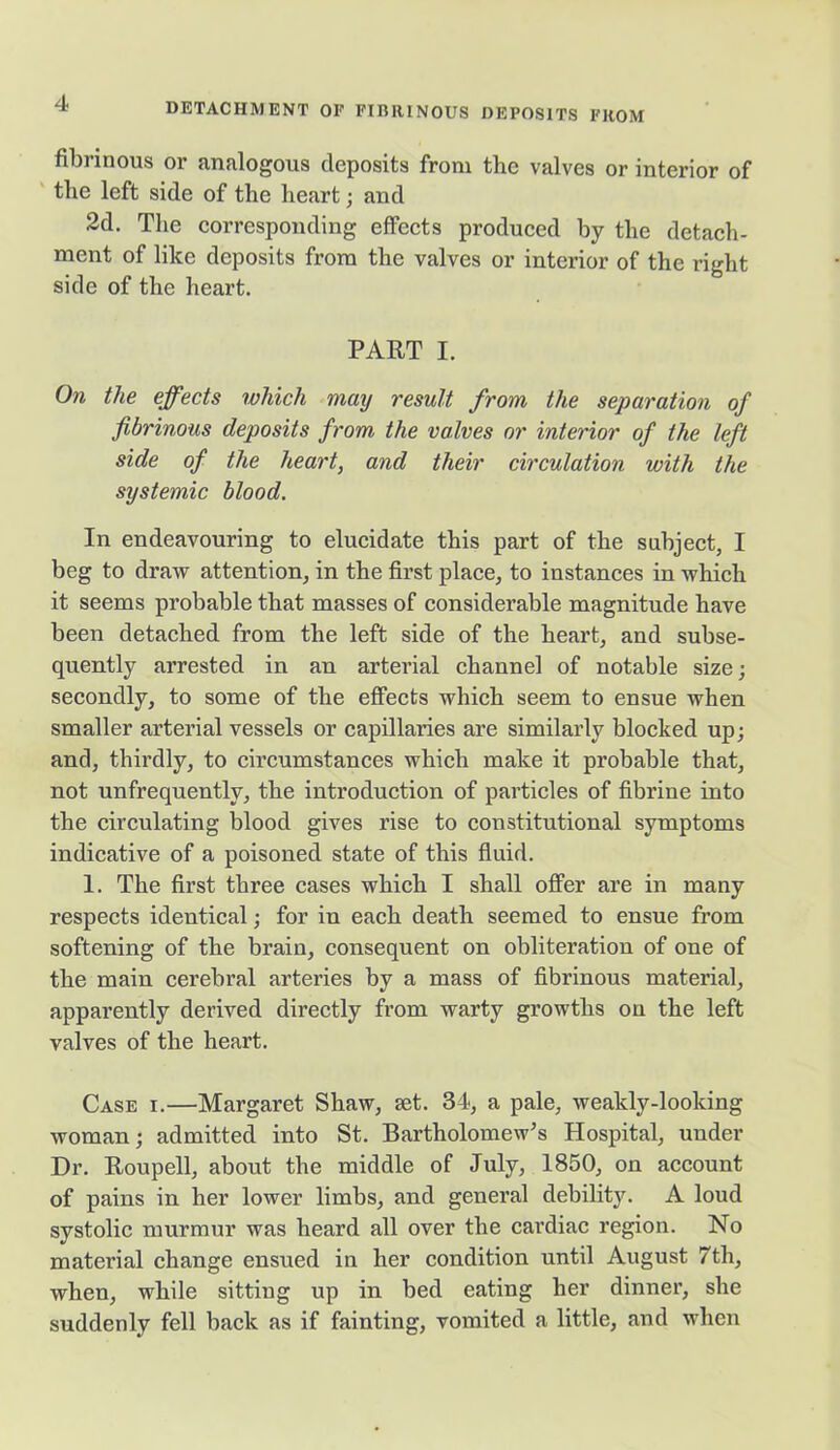 fibrinous or analogous deposits from the valves or interior of the left side of the heart; and 2d. The corresponding effects produced by the detach- ment of like deposits from the valves or interior of the right side of the heart. PART I. On the effects which may result from the separation of fibrinous deposits from the valves or interior of the left side of the heart, and their circulation with the systemic blood. In endeavouring to elucidate this part of the subject, I beg to draw attention, in the first place, to instances in which it seems probable that masses of considerable magnitude have been detached from the left side of the heart, and subse- quently arrested in an arterial channel of notable size; secondly, to some of the effects which seem to ensue when smaller arterial vessels or capillaries are similarly blocked up; and, thirdly, to circumstances which make it probable that, not unfrequentlv, the introduction of particles of fibrine into the circulating blood gives rise to constitutional symptoms indicative of a poisoned state of this fluid. 1. The first three cases which I shall offer are in many respects identical; for in each death seemed to ensue from softening of the brain, consequent on obliteration of one of the main cerebral arteries by a mass of fibrinous material, apparently derived directly from warty growths on the left valves of the heart. Case i.—Margaret Shaw, set. 34, a pale, weakly-looking woman; admitted into St. Bartholomew’s Hospital, under Dr. Roupell, about the middle of July, 1850, on account of pains in her lower limbs, and general debility. A loud systolic murmur was heard all over the cardiac region. No material change ensued in her condition until August 7th, when, while sitting up in bed eating her dinner, she suddenly fell back as if fainting, vomited a little, and when