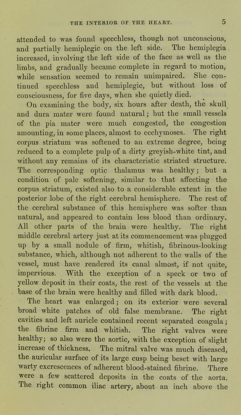 attended to was found speechless, though not unconscious, and partially hemiplegic on the left side. The hemiplegia increased, involving the left side of the face as well as the limbs, and gradually became complete in regard to motion, while sensation seemed to remain unimpaired. She con- tinued speechless and hemiplegic, but without loss of consciousness, for five days, when she quietly died. On examining the body, six hours after death, the skull and dura mater were found natural; but the small vessels of the pia mater were much congested, the congestion amounting, in some places, almost to eccliymoses. The right corpus striatum was softened to an extreme degree, being reduced to a complete pulp of a dirty greyish-white tint, and without any remains of its characteristic striated structure. The corresponding optic thalamus was healthy; but a condition of pale softening, similar to that affecting the corpus striatum, existed also to a considerable extent in the posterior lobe of the right cerebral hemisphere. The rest of the cerebral substance of this hemisphere was softer than natural, and appeared to contain less blood than ordinary. All other parts of the brain were healthy. The right middle cerebral artery just at its commencement was plugged up by a small nodule of firm, whitish, fibrinous-looking substance, which, although not adherent to the walls of the vessel, must have rendered its canal almost, if not quite, impervious. With the exception of a speck or two of yellow deposit in their coats, the rest of the vessels at the base of the brain were healthy and filled with dark blood. The heart was enlarged; on its exterior were several broad white patches of old false membrane. The right cavities and left auricle contained recent separated coagula; the fibrine firm and whitish. The right valves were healthy; so also were the aortic, with the exception of slight increase of thickness. The mitral valve was much diseased, the auricular surface of its large cusp being beset with large warty excrescences of adherent blood-stained fibrine. There were a few scattered deposits in the coats of the aorta. The right common iliac artery, about an inch above the