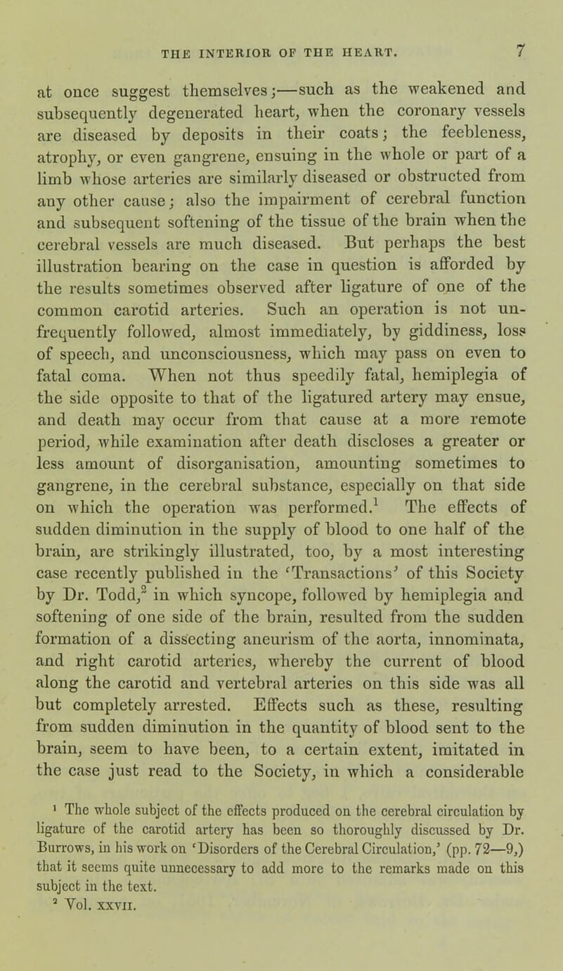 at once suggest themselves;—such as the weakened and subsequently degenerated heart, when the coronary vessels are diseased by deposits in their coats; the feebleness, atrophy, or even gangrene, ensuing in the whole or part of a limb whose arteries are similarly diseased or obstructed from any other cause; also the impairment of cerebral function and subsequent softening of the tissue of the brain when the cerebral vessels are much diseased. But perhaps the best illustration bearing on the case in question is afforded by the results sometimes observed after ligature of one of the common carotid arteries. Such an operation is not un- frequently followed, almost immediately, by giddiness, loss of speech, and unconsciousness, wdiich may pass on even to fatal coma. When not thus speedily fatal, hemiplegia of the side opposite to that of the ligatured artery may ensue, and death may occur from that cause at a more remote period, w'hile examination after death discloses a greater or less amount of disorganisation, amounting sometimes to gangrene, in the cerebral substance, especially on that side on which the operation w7as performed.1 The effects of sudden diminution in the supply of blood to one half of the brain, are strikingly illustrated, too, by a most interesting case recently published in the cTransactionsJ of this Society by Dr. Todd,2 3 in which syncope, followed by hemiplegia and softening of one side of the brain, resulted from the sudden formation of a dissecting aneurism of the aorta, innominata, and right carotid arteries, whereby the current of blood along the carotid and vertebral arteries on this side wTas all but completely arrested. Effects such as these, resulting from sudden diminution in the quantity of blood sent to the brain, seem to have been, to a certain extent, imitated in the case just read to the Society, in which a considerable 1 The whole subject of the effects produced on the cerebral circulation by ligature of the carotid artery has been so thoroughly discussed by Dr. Burrows, in his work on 'Disorders of the Cerebral Circulation/ (pp. 72—9,) that it seems quite unnecessary to add more to the remarks made on this subject in the text. 3 Yol. xxvn.