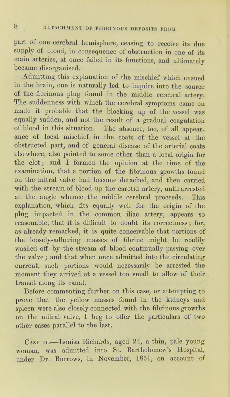 part of one cerebral hemisphere, ceasing to receive its due supply of blood, in consequence of obstruction in one of its main arteries, at once failed in its functions, and ultimately became disorganised. Admitting this explanation of the mischief which ensued in the brain, one is naturally led to inquire into the source of the fibrinous plug found in the middle cerebral artery. The suddenness with which the cerebral symptoms came on made it probable that the blocking up of the vessel was equally sudden, and not the result of a gradual coagulation of blood in this situation. The absence, too, of all appear- ance of local mischief in the coats of the vessel at the obstructed part, and of general disease of the arterial coats elsewhere, also pointed to some other than a local origin for the clot; and I formed the opinion at the time of the examination, that a portion of the fibrinous growths found on the mitral valve had become detached, and then carried with the stream of blood up the carotid artery, until arrested at the angle whence the middle cerebral proceeds. This explanation, which fits equally well for the origin of the plug impacted in the common iliac artery, appears so reasonable, that it is difficult to doubt its correctness; for, as already remarked, it is quite conceivable that portions of the loosely-adhering masses of fibrine might be readily washed off by the stream of blood continually passing over the valve; and that when once admitted into the circulating current, such portions would necessarily be arrested the moment they arrived at a vessel too small to allow of then’ transit along its canal. Before commenting further on this case, or attempting to prove that the yellow masses found in the kidneys and spleen were also closely connected with the fibrinous growths on the mitral valve, I beg to offer the particular’s of two other cases parallel to the last. Case ii.—Louisa Richards, aged 24, a thin, pale young woman, was admitted into St. Bartholomew’s Hospital, under Dr. Burrows, in November, 1851, on account of