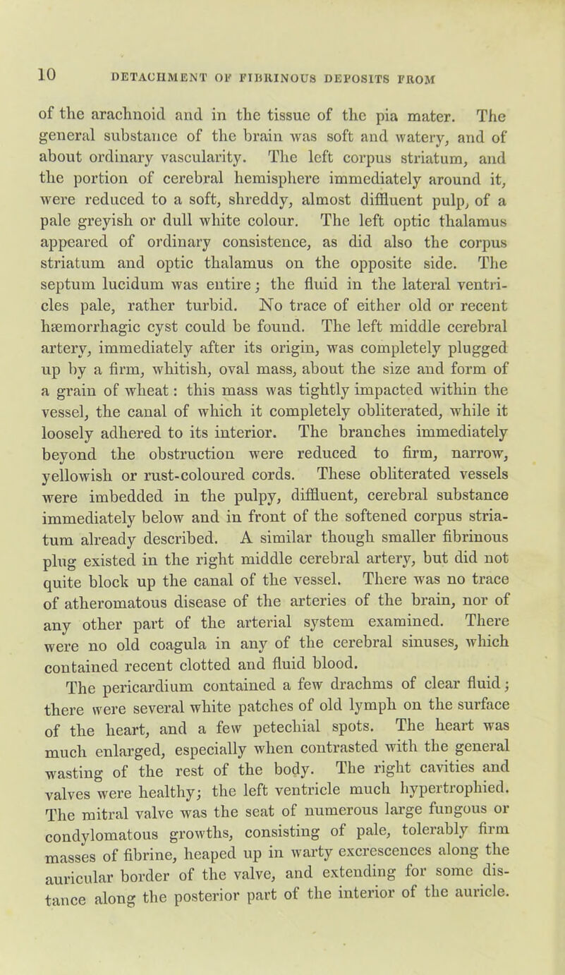 of the arachnoid and in the tissue of the pia mater. The general substance of the brain was soft and watery, and of about ordinary vascularity. The left corpus striatum, and the portion of cerebral hemisphere immediately around it, were reduced to a soft, shreddy, almost diffluent pulp, of a pale greyish or dull white colour. The left optic thalamus appeared of ordinary consistence, as did also the corpus striatum and optic thalamus on the opposite side. The septum lucidum was entire; the fluid in the lateral ventri- cles pale, rather turbid. No trace of either old or recent haemorrhagic cyst could be found. The left middle cerebral artery, immediately after its origin, was completely plugged up by a firm, whitish, oval mass, about the size and form of a grain of wheat: this mass was tightly impacted within the vessel, the canal of which it completely obliterated, while it loosely adhered to its interior. The branches immediately beyond the obstruction were reduced to firm, narrow, yellowish or rust-coloured cords. These obliterated vessels were imbedded in the pulpy, diffluent, cerebral substance immediately below and in front of the softened corpus stria- tum already described. A similar though smaller fibrinous plug existed in the right middle cerebral artery, but did not quite block up the canal of the vessel. There was no trace of atheromatous disease of the arteries of the brain, nor of any other part of the arterial system examined. There were no old coagula in any of the cerebral sinuses, which contained recent clotted and fluid blood. The pericardium contained a few drachms of clear fluid; there were several white patches of old lymph on the surface of the heart, and a few petechial spots. The heart was much enlarged, especially when contrasted with the general wasting of the rest of the body. The right cavities and valves were healthy; the left ventricle much hypertrophied. The mitral valve was the seat of numerous large fungous or condylomatous growths, consisting of pale, tolerably firm masses of fibrine, heaped up in warty excrescences along the auricular border of the valve, and extending for some dis- tance along the posterior part of the interior of the auricle.