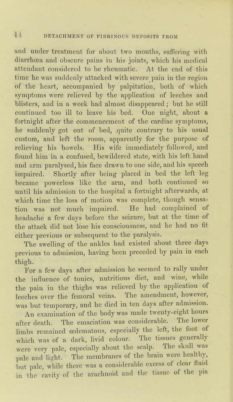 u and under treatment for about two months, suffering with diarrhoea and obscure pains in bis joints, which bis medical attendant considered to be rheumatic. At the end of this time he was suddenly attacked with severe pain in the region of the heart, accompanied by palpitation, both of which symptoms were relieved by the application of leeches and blisters, and in a week had almost disappeared; but he still continued too ill to leave his bed. One night, about a fortnight after the commencement of the cardiac symptoms, he suddenly got out of bed, quite contrary to his usual custom, and left the room, apparently for the purpose of relieving his bowels. His wife immediately followed, and found him in a confused, bewildered state, with his left hand and arm paralysed, his face drawn to one side, and his speech impaired. Shortly after being placed in bed the left leg became powerless like the arm, and both continued so until his admission to the hospital a fortnight afterwards, at which time the loss of motion was complete, though sensa- tion was not much impaired. He had complained of headache a few days before the seizure, but at the time of the attack did not lose his consciousness, and he had no fit either previous or subsequent to the paralysis. The swelling of the ankles had existed about three days previous to admission, having been preceded by pain in each thigh. For a few days after admission he seemed to rally under the influence of tonics, nutritious diet, and wine, while the pain in the thighs was relieved by the application of leeches over the femoral veins. The amendment, however, was but temporary, and he died in ten days after admission. An examination of the body was made twenty-eight houis after death. The emaciation was considerable. The lower limbs remained oedematous, especially the left, the foot of which was of a dark, livid colour. The tissues generally were very pale, especially about the scalp. The skull was pale and light. The membranes of the brain were healthy, but pale, while there was a considerable excess ot clear fluid in the cavity of the arachnoid and the tissue of the pm