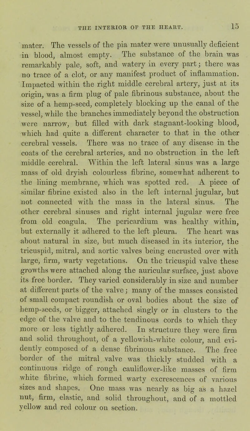 mater. The vessels of the pia mater were unusually deficient in blood, almost empty. The substance of the brain was remarkably pale, soft, and watery in every part; there was no trace of a clot, or any manifest product of inflammation. Impacted within the right middle cerebral artery, just at its origin, was a firm plug of pale fibrinous substance, about the size of a hemp-seed, completely blocking up the canal of the vessel, while the branches immediately beyond the obstruction were narrow, but filled with dark stagnant-looking blood, which had quite a different character to that in the other cerebral vessels. There was no trace of any disease in the coats of the cerebral arteries, and no obstruction in the left middle cerebral. Within the left lateral sinus was a large mass of old dryish colourless fibrine, somewhat adherent to the lining membrane, which was spotted red. A piece of similar fibrine existed also in the left internal jugular, but not connected with the mass in the lateral sinus. The other cerebral sinuses and right internal jugular were free from old coagula. The pericardium was healthy within, but externally it adhered to the left pleura. The heart was about natural in size, but much diseased in its interior, the tricuspid, mitral, and aortic valves being encrusted over with large, firm, warty vegetations. On the tricuspid valve these growths were attached along the auricular surface, just above its free border. They varied considerably in size and number at different parts of the valve; many of the masses consisted of small compact roundish or oval bodies about the size of hemp-seeds, or bigger, attached singly or in clusters to the edge of the valve and to the tendinous cords to which they more or less tightly adhered. In structure they were firm and solid throughout, of a yellowish-white colour, and evi- dently composed of a dense fibrinous substance. The free border of the mitral valve was thickly studded with a continuous ridge of rough cauliflower-like masses of firm white fibrine, which formed warty excrescences of various sizes and shapes. One mass was nearly as big as a hazel nut, firm, elastic, and solid throughout, and of a mottled yellow and red colour on section.
