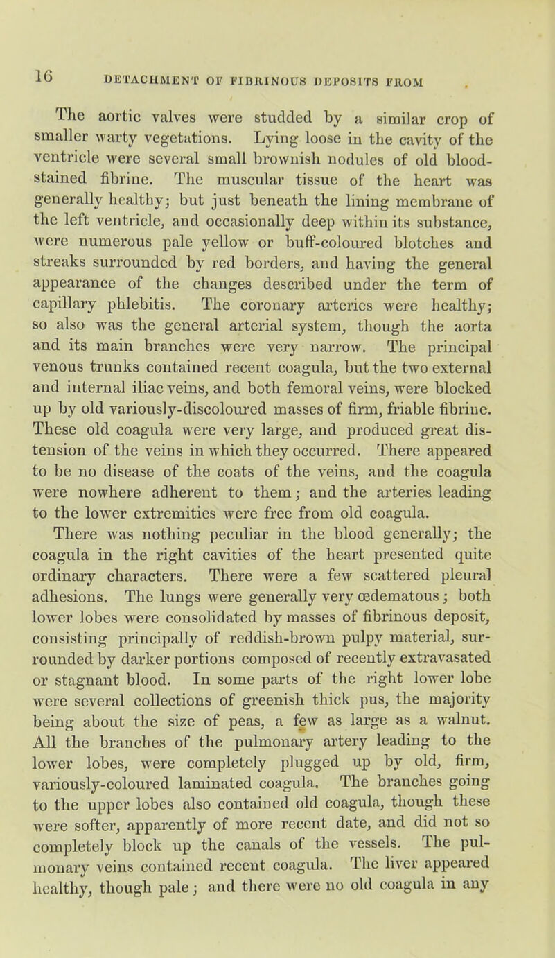 The aortic valves were studded by a similar crop of smaller warty vegetations. Lying loose in the cavity of the ventricle were several small brownish nodules of old blood- stained fibrine. The muscular tissue of the heart was generally healthy; but just beneath the lining membrane of the left ventricle, and occasionally deep within its substance, were numerous pale yellow or buff-coloured blotches and streaks surrounded by red borders, and having the general appearance of the changes described under the term of capillary phlebitis. The coronary arteries were healthy; so also was the general arterial system, though the aorta and its main branches were very narrow. The principal venous trunks contained recent coagula, but the two external and internal iliac veins, and both femoral veins, were blocked up by old variously-discoloured masses of firm, friable fibrine. These old coagula were very large, and produced great dis- tension of the veins in which they occurred. There appeared to be no disease of the coats of the veins, and the coagula were nowhere adherent to them; and the arteries leading to the lower extremities were free from old coagula. There was nothing peculiar in the blood generally; the coagula in the right cavities of the heart presented quite ordinary characters. There were a few scattered pleural adhesions. The lungs were generally very oedematous; both lower lobes were consolidated by masses of fibrinous deposit, consisting principally of reddish-brown pulpy material, sur- rounded by darker portions composed of recently extravasated or stagnant blood. In some parts of the right lower lobe were several collections of greenish thick pus, the majority being about the size of peas, a few as lai’ge as a walnut. All the branches of the pulmonary artery leading to the lower lobes, were completely plugged up by old, firm, variously-coloui’ed laminated coagula. The branches going to the upper lobes also contained old coagula, though these were softer, apparently of more recent date, and did not so completely block up the canals of the vessels. The pul- monary veins contained recent coagula. The liver appeared healthy, though pale; and there were no old coagula in any