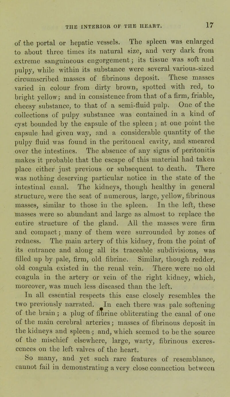 of the portal or hepatic vessels. The spleen was enlarged to about three times its natural size, and very dark from extreme sanguineous engorgement ; its tissue was soft aud pulpy, while within its substance were several various-sized circumscribed masses of fibrinous deposit. These masses varied in colour from dirty brown, spotted with red, to bright yellow; and in consistence from that of a firm, friable, cheesy substance, to that of a semi-fluid pulp. One of the collections of pulpy substance was contained in a kind of cyst bounded by the capsule of the spleen; at one point the capsule had given way, and a considerable quantity of the pulpy fluid was found in the peritoneal cavity, and smeared over the intestines. The absence of any signs of peritonitis makes it probable that the escape of this material had taken place either just previous or subsequent to death. There was nothing deserving particular notice in the state of the intestinal canal. The kidneys, though healthy in general structure, were the seat of numerous, large, yellow, fibrinous masses, similar to those in the spleen. In the left, these masses were so abundant and large as almost to replace the entire structure of the gland. All the masses were firm and compact; many of them were surrounded by zones of redness. The main artery of this kidney, from the point of its entrance and along all its traceable subdivisions, was filled up by pale, firm, old fibrine. Similar, though redder, old coagula existed in the renal vein. There were no old coagula in the artery or vein of the right kidney, which, moreover, was much less diseased than the left. In all essential respects this case closely resembles the two previously narrated. In each there was pale softening of the brain; a plug of fibrine obliterating the canal of one of the main cerebral arteries; masses of fibrinous deposit in the kidneys and spleen ; and, which seemed to be the source of the mischief elsewhere, large, warty, fibrinous excres- cences on the left valves of the heart. So many, and yet such rare features of resemblance, cannot fail in demonstrating a very close connection between