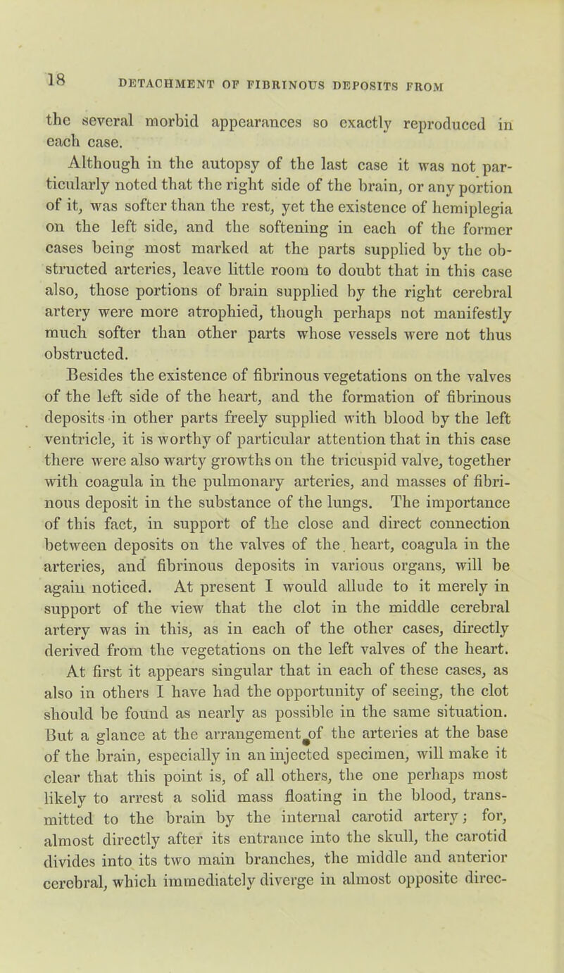 the several morbid appearances so exactly reproduced in each case. Although in the autopsy of the last case it was not par- ticularly noted that the right side of the brain, or any portion of it, was softer than the rest, yet the existence of hemiplegia on the left side, and the softening in each of the former cases being most marked at the parts supplied by the ob- structed arteries, leave little room to doubt that in this case also, those portions of brain supplied by the right cerebral artery were more atrophied, though perhaps not manifestly much softer than other parts whose vessels were not thus obstructed. Besides the existence of fibrinous vegetations on the valves of the left side of the heart, and the formation of fibrinous deposits in other parts freely supplied with blood by the left ventricle, it is worthy of particular attention that in this case there were also warty growths on the tricuspid valve, together with coagula in the pulmonary arteries, and masses of fibri- nous deposit in the substance of the lungs. The importance of this fact, in support of the close and direct connection between deposits on the valves of the. heart, coagula in the arteries, and fibrinous deposits in various organs, will be again noticed. At present I would allude to it merely in support of the view that the clot in the middle cerebral artery was in this, as in each of the other cases, directly derived from the vegetations on the left valves of the heart. At first it appears singular that in each of these cases, as also in others I have had the opportunity of seeing, the clot should be found as nearly as possible in the same situation. But a glance at the arrangement#of the arteries at the base of the brain, especially in an injected specimen, will make it clear that this point is, of all others, the one perhaps most likely to arrest a solid mass floating in the blood, trans- mitted to the brain by the internal carotid artery; for, almost directly after its entrance into the skull, the carotid divides into its two main branches, the middle and anterior cerebral, which immediately diverge in almost opposite direc-