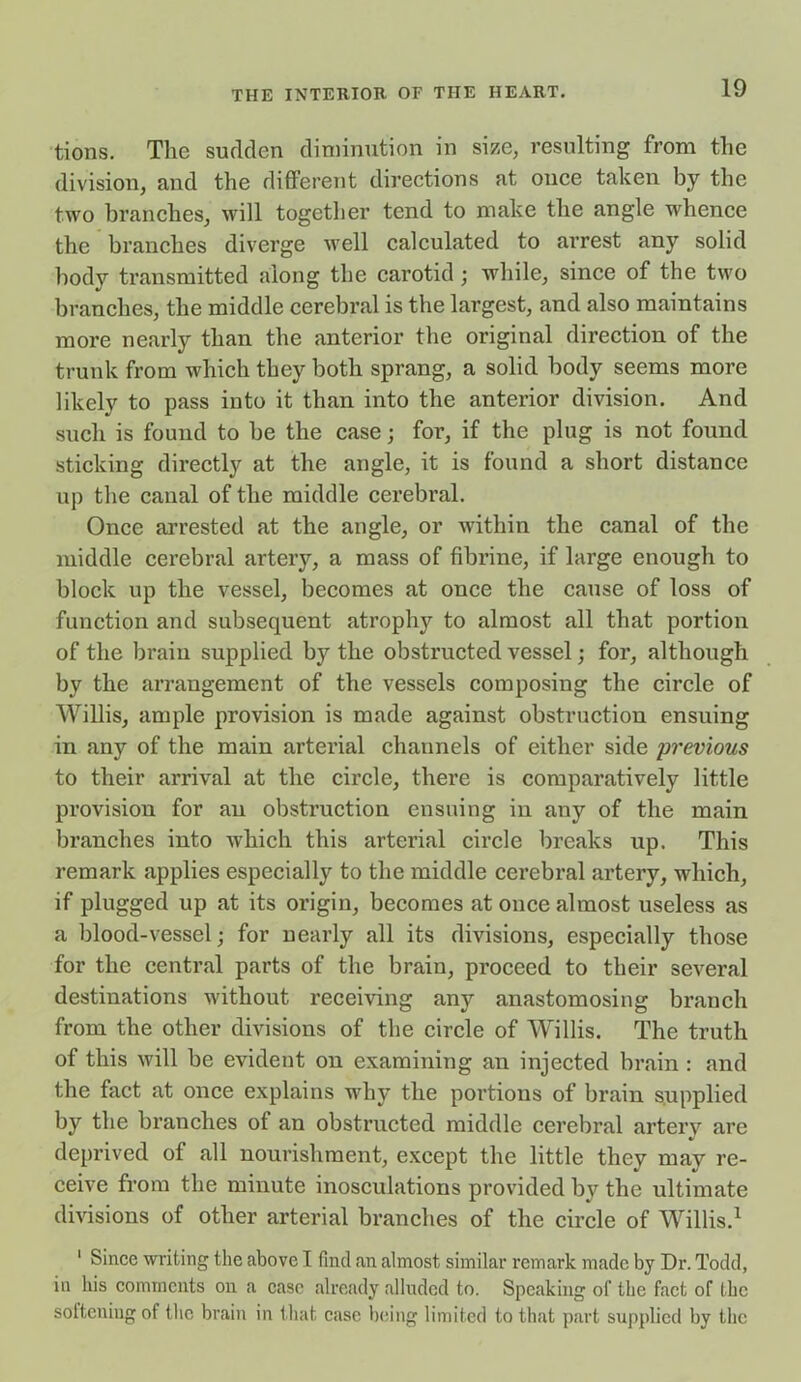 tions. The sudden diminution in size, resulting from the division, and the different directions at once taken by the two branches, will together tend to make the angle whence the branches diverge well calculated to arrest any solid body transmitted along the carotid ; while, since of the two branches, the middle cerebral is the largest, and also maintains more nearly than the anterior the original direction of the trunk from which they both sprang, a solid body seems more likely to pass into it than into the anterior division. And such is found to be the case; for, if the plug is not found sticking directly at the angle, it is found a short distance up the canal of the middle cerebral. Once arrested at the angle, or within the canal of the middle cerebral artery, a mass of fibrine, if large enough to block up the vessel, becomes at once the cause of loss of function and subsequent atrophy to almost all that portion of the brain supplied by the obstructed vessel; for, although by the arrangement of the vessels composing the circle of Willis, ample provision is made against obstruction ensuing in any of the main arterial channels of either side previous to their arrival at the circle, there is comparatively little provision for an obstniction ensuing in any of the main branches into which this arterial circle breaks up. This remark applies especially to the middle cerebral artery, which, if plugged up at its origin, becomes at once almost useless as a blood-vessel; for nearly all its divisions, especially those for the central parts of the brain, proceed to their several destinations without receiving any anastomosing branch from the other divisions of the circle of Willis. The truth of this will be evident on examining an injected brain : and the fact at once explains why the portions of brain supplied by the branches of an obstructed middle cerebral artery are deprived of all nourishment, except the little they may re- ceive from the minute inosculations provided by the ultimate divisions of other arterial branches of the circle of Willis.1 1 Since writing the above I find an almost similar remark made by Dr. Todd, in his comments on a case already alluded to. Speaking of the fact of the softening of the brain in that case being limited to that part supplied by the