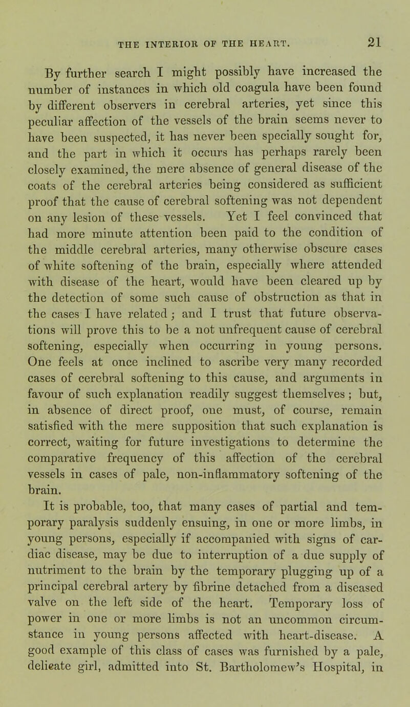 By further search I might possibly have increased the number of instances in which old coagula have been found by different observers in cerebral arteries, yet since this peculiar affection of the vessels of the brain seems never to have been suspected, it has never been specially sought for, and the part in which it occurs has perhaps rarely been closely examined, the mere absence of general disease of the coats of the cerebral arteries being considered as sufficient proof that the cause of cerebral softening was not dependent on any lesion of these vessels. Yet I feel convinced that had more minute attention been paid to the condition of the middle cerebral arteries, many otherwise obscure cases of white softening of the brain, especially where attended with disease of the heart, would have been cleared up by the detection of some such cause of obstruction as that in the cases I have related; and I trust that future observa- tions will prove this to be a not unfrequent cause of cerebral softening, especially when occurring in young persons. One feels at once inclined to ascribe very many recorded cases of cerebral softening to this cause, and arguments in favour of such explanation readily suggest themselves ; but, in absence of direct proof, one must, of course, remain satisfied with the mere supposition that such explanation is correct, waiting for future investigations to determine the comparative frequency of this affection of the cerebral vessels in cases of pale, non-in flammatory softening of the brain. It is probable, too, that many cases of partial and tem- porary paralysis suddenly ensuing, in one or more limbs, in young persons, especially if accompanied with signs of car- diac disease, may be due to interruption of a due supply of nutriment to the brain by the temporary plugging up of a principal cerebral artery by fibrine detached from a diseased valve on the left side of the heart. Temporary loss of power in one or more limbs is not an uncommon circum- stance in young persons affected with heart-disease. A good example of this class of cases was furnished by a pale, delicate girl, admitted into St. Bartholomew’s Hospital, in