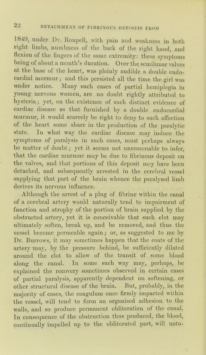 2:2 1849, under Dr. Roupell, with pain and weakness in both right limbs, numbness of the back of the right hand, and flexion of the fingers of the same extremity: these symptoms being of about a month's duration. Over the semilunar valves at the base of the heart, was plainly audible a double endo- cardial murmur; and this persisted all the time the girl was under notice. Many such cases of partial hemiplegia in young nervous women, are no doubt rightly attributed to hysteria; yet, on the existence of such distinct evidence of cardiac disease as that furnished by a double endocardial murmur, it would scarcely be right to deny to such affection of the heart some share in the production of the paralytic state. In what way the cardiac disease may induce the symptoms of paralysis in such cases, must perhaps always be matter of doubt; yet it seems not unreasonable to infer, that the cardiac murmur may be due to fibrinous deposit on the valves, and that portions of this deposit may have been detached, and subsequently arrested in the cerebral vessel supplying that part of the brain whence the paralysed limb derives its nervous influence. Although the arrest of a plug of fibrine within the canal of a cerebral artery would naturally tend to impairment of function and atrophy of the portion of brain supplied by the obstructed artery, yet it is conceivable that such clot may ultimately soften, break up, and be removed, and thus the vessel become permeable again; or, as suggested to me by Dr. Burrows, it may sometimes happen that the coats of the artery may, by the pressure behind, be sufficiently dilated around the clot to allow of the transit of some blood along the canal. In some such way may, perhaps, be explained the recovery sometimes observed in certain cases of partial paralysis, apparently dependent on softening, or other structural disease of the brain. But, probably, in the majority of cases, the coagulum once firmly impacted within the vessel, will tend to form an organised adhesion to the walls, and so produce permanent obliteration of the canal. In consequence of the obstruction thus produced, the blood, continually impelled up to the obliterated part, will natu-