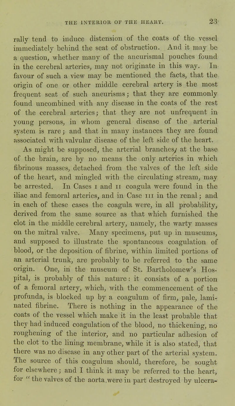 rally tend to induce distension of the coats of the vessel immediately behind the seat of obstruction. And it may be a question, whether many of the aneurismal pouches found in the cerebral arteries, may not originate in this way. In favour of such a view may be mentioned the facts, that the origin of one or other middle cerebral artery is the most frequent seat of such aneurisms; that they are commonly found uncombined with any disease in the coats of the rest of the cerebral arteries; that they are not unfrequent in young persons, in whom general disease of the arterial system is rare; and that in many instances they are found associated with valvular disease of the left side of the heai’t. As might be supposed, the arterial branches/ at the base of the brain, are by no means the only arteries in which fibrinous masses, detached from the valves of the left side of the heart, and mingled with the circulating stream, may be arrested. In Cases i and n coagula were found in the iliac and femoral arteries, and in Case hi in the renal; and in each of these cases the coagula were, in all probability, derived from the same source as that which furnished the clot in the middle cerebral artery, namely, the warty masses on the mitral valve. Many specimens, put up in museums, and supposed to illustrate the spontaneous coagulation of blood, or the deposition of fibrine, within limited portions of an arterial trunk, are probably to be referred to the same origin. One, in the museum of St. Bartholomew’s Hos- pital, is probably of this nature: it consists of a portion of a femoral artery, which, with the commencement of the profunda, is blocked up by a coagulum of firm, pale, lami- nated fibrine. There is nothing in the appearance of the coats of the vessel which make it in the least probable that they had induced coagulation of the blood, no thickening, no roughening of the interior, and no particular adhesion of the clot to the lining membrane, while it is also stated, that there was no disease in any other pai’t of the arterial system. The source of this coagulum should, therefore, be sought for elsewhere; and I think it may be referred to the heart, for “ the valves of the aorta were in part destroyed by ulcera-