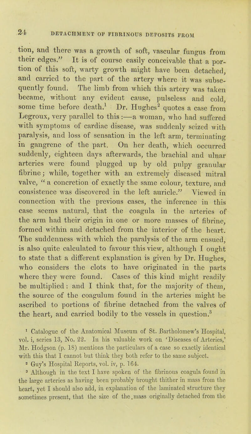 tion, and there was a growth of soft, vascular fungus from their edges.” It is of course easily conceivable that a por- tion of this soft, warty growth might have been detached, and carried to the part of the artery where it was subse- quently found. The limb from which this artery was taken became, without any evident cause, pulseless and cold, some time before death.1 2 Dr. Hughes3 quotes a case from Legroux, very parallel to this :—a woman, who had suffered with symptoms of cardiac disease, was suddenly seized with paralysis, and loss of sensation in the left arm, terminating in gangrene of the part. On her death, which occurred suddenly, eighteen days afterwards, the brachial and ulnar arteries were found plugged up by old pulpy granular fibrine; while, together with an extremely diseased mitral valve, “ a concretion of exactly the same colour, texture, and consistence was discovered in the left auricle.” Viewed in connection with the previous cases, the inference in this case seems natural, that the coagula in the arteries of the arm had their origin in one or more masses of fibrine, formed within and detached from the interior of the heart. The suddenness with which the paralysis of the arm ensued, is also quite calculated to favour this view, although I ought to state that a different explanation is given by Dr. Hughes, who considers the clots to have originated in the parts where they were found. Cases of tins kind might readily be multiplied : and I think that, for the majority of them, the source of the coagulum found in the arteries might be ascribed to portions of fibrine detached from the valves of the heart, and carried bodily to the vessels in question.3 1 Catalogue of the Anatomical Museum of St. Bartholomew's Hospital, vol. i, series 13, No. 22. In his valuable work ou ‘Diseases of Arteries,’ Mr. Hodgson (p. 18) mentions the particulars of a case so exactly identical with this that I cannot but think they both refer to the same subject. 2 Guy’s Hospital Reports, vol. iv, p. 164. 3 Although iu the text I have spoken of the fibrinous coagula found in the large arteries as having been probably brought thither in mass from the heart, yet I should also add, in explanation of the laminated structure they sometimes present, that the size of the.mass originally detached from the