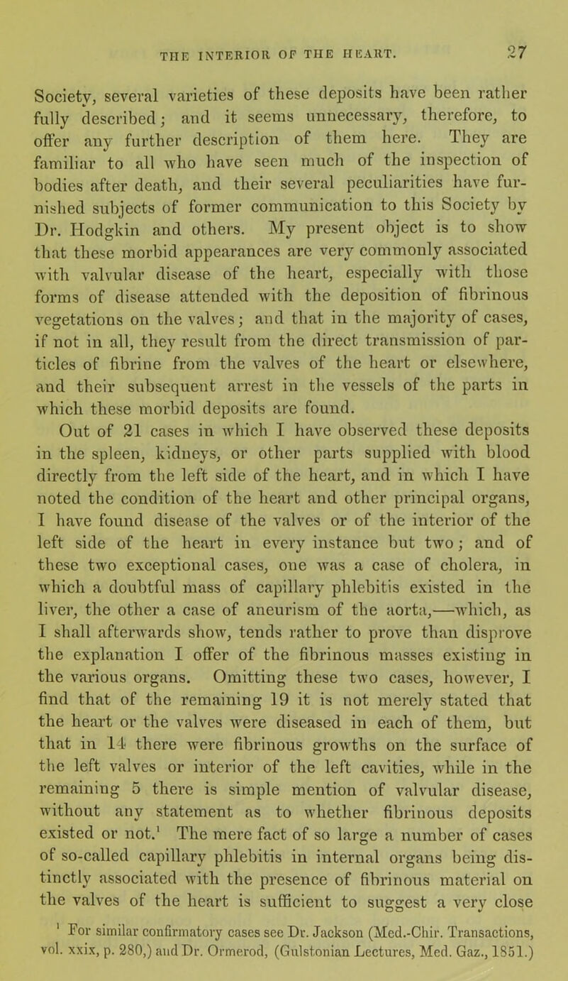 Society, several varieties of these deposits have been rather fully described; and it seems unnecessary, therefore, to offer any further description of them here. They are familiar to all who have seen much of the inspection of bodies after death, and their several peculiarities have fur- nished subjects of former communication to this Society by Dr. Hodgkin and others. My present object is to show that these morbid appearances are very commonly associated with valvular disease of the heart, especially with those forms of disease attended with the deposition of fibrinous vegetations on the valves \ and that in the majority of cases, if not in all, they result from the direct transmission of par- ticles of fibrine from the valves of the heart or elsewhere, and their subsequent arrest in the vessels of the parts in which these morbid deposits are found. Out of 21 cases in which I have observed these deposits in the spleen, kidneys, or other parts supplied with blood directly from the left side of the heart, and in which I have noted the condition of the heart and other principal organs, I have found disease of the valves or of the interior of the left side of the heart in every instance but two; and of these twro exceptional cases, one was a case of cholera, in which a doubtful mass of capillary phlebitis existed in the liver, the other a case of aneurism of the aorta,—which, as I shall afterwards show, tends rather to prove than disprove the explanation I offer of the fibrinous masses existing in the various organs. Omitting these two cases, however, I find that of the remaining 19 it is not merely stated that the heart or the valves wrere diseased in each of them, but that in 14 there were fibrinous growths on the surface of the left valves or interior of the left cavities, wdiile in the remaining 5 there is simple mention of valvular disease, wdthout any statement as to whether fibrinous deposits existed or not.1 The mere fact of so large a number of cases of so-called capillary phlebitis in internal organs being dis- tinctly associated with the presence of fibrinous material on the valves of the heart is sufficient to suggest a very close 1 For similar confirmatory cases see Dr. Jackson (Med.-Chir. Transactions, vol. xxix, p. 280,) and Dr. Ormerod, (Gulst.onian Lectures, Med. Gaz., 1851.)