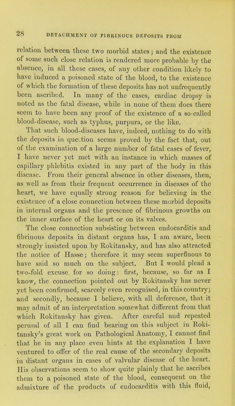 relation between these two morbid states; and the existence of some such close relation i3 rendered more probable by the absence, in all these cases, of any other condition likely to have induced a poisoned state of the blood, to the existence of which the formation of these deposits has not unfrequently been ascribed. In many of the cases, cardiac dropsy is noted as the fatal disease, while in none of them does there seem to have been any proof of the existence of a so-called blood-disease, such as typhus, purpura, or the like. That such blood-diseases have, indeed, nothing to do with the deposits in question seems proved by the fact that, out of the examination of a large number of fatal cases of fever, I have never yet met with an instance in which masses of capillary phlebitis existed in any part of the body in this disease, from their general absence in other diseases, then, as well as from their frequent occurrence in diseases of the heart, we have equally strong reason for believing in the existence of a close connection between these morbid deposits in internal organs and the presence of fibrinous growths on the inner surface of the heart or on its valves. The close connection subsisting between endocarditis and fibrinous deposits in distant organs has, I am aware, been strongly insisted upon by Rokitansky, and has also attracted the notice of Hasse; therefore it may seem superfluous to have said so much on the subject. But I would plead a two-fold excuse for so doing: first, because, so far as I know, the connection pointed out by Rokitansky has never yet been confirmed, scarcely even recognised, in this country; and secondly, because I believe, with all deference, that it may admit of an interpretation somewhat different from that which Rokitansky has given. After careful and repeated perusal of all I can find bearing on this subject in Roki- tansky’s great work on Pathological Anatomy, I cannot find that he in any place even hints at the explanation I have ventured to offer of the real cause of the secondary deposits in distant organs in cases of valvular disease of the heart. His observations seem to show quite plainly that he ascribes them to a poisoned state of the blood, consequent on the admixture of the products of endocarditis with this fluid,