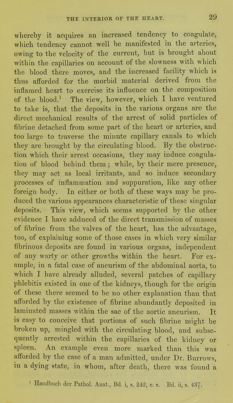 whereby it acquires an increased tendency to coagulate, which tendency cannot well be manifested in the arteries, owing to the velocity of the current, but is brought about within the capillaries on account of the slowness with which the blood there moves, and the increased facility which is thus afforded for the morbid material derived from the inflamed heart to exercise its influence on the composition of the blood.1 The view, however, which I have ventured to take is, that the deposits in the various organs are the direct mechanical results of the arrest of solid particles of fibrine detached from some part of the heart or arteries, and too large to traverse the minute capillary canals to which they are brought by the circulating blood. By the obstruc- tion which their arrest occasions, they may induce coagula- tion of blood behind them; -while, by tlieir mere presence, they may act as local irritants, and so induce secondary processes of inflammation and suppuration, like any other foreign body. In either or both of these ways may be pro- duced the various appearances characteristic of these singular deposits. This view, which seems supported by the other evidence I have adduced of the direct transmission of masses of fibrine from the valves of the heart, has the advantage, too, of explaining some of those cases in which very similar fibrinous deposits are found in various organs, independent of any warty or other growths within the heart. For ex- ample, in a fatal case of aneurism of the abdominal aorta, to which I have already alluded, several patches of capillary phlebitis existed in one of the kidneys, though for the origin of these there seemed to be no other explanation than that afforded by the existence of fibrine abundantly deposited in laminated masses within the sac of the aortic aneurism. It is easy to conceive that portions of such fibrine might be broken up, mingled with the circulating blood, and subse- quently arrested within the capillaries of the kidney or spleen. An example even more marked than this was afforded by the case of a man admitted, under Dr. Burrows, in a dying state, in whom, after death, there was found a Haudbuch dcr Pathol. Anat., Bd. i, s. 212, e. s. Bd. ii, s. 43 f. I