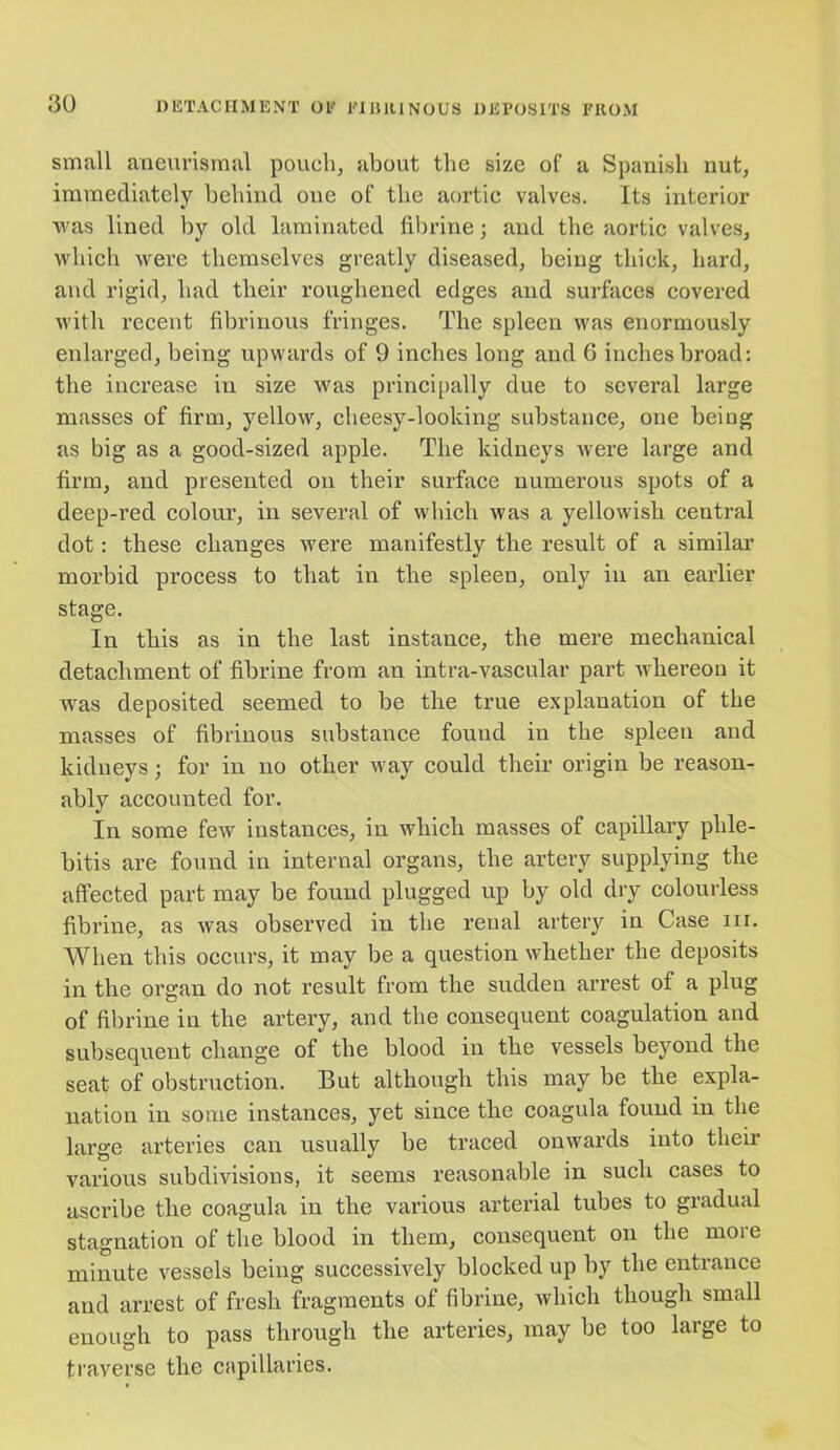 small aneurismal pouch, about tlic size of a Spanish nut, immediately behind one of the aortic valves. Its interior was lined by old laminated fibrine; and the aortic valves, which were themselves greatly diseased, being thick, hard, and rigid, had their roughened edges and surfaces covered with recent fibrinous fringes. The spleen was enormously enlarged, being upwards of 9 inches long and 6 inches broad: the increase in size was principally due to several large masses of firm, yellow, cheesy-looking substance, one being as big as a good-sized apple. The kidneys were large and firm, and presented on their surface numerous spots of a deep-red colour, in several of which was a yellowish central dot: these changes were manifestly the result of a similar morbid process to that in the spleen, only in an earlier stage. In this as in the last instance, the mere mechanical detachment of fibrine from an intra-vascular part whereon it was deposited seemed to be the true explanation of the masses of fibrinous substance found in the spleen and kidneys; for in no other way could their origin be reason- ably accounted for. In some few instances, in which masses of capillary phle- bitis are found in internal organs, the artery supplying the affected part may be found plugged up by old dry colourless fibrine, as was observed in the reual artery in Case hi. When this occurs, it may be a question whether the deposits in the organ do not result from the sudden arrest of a plug of fibrine in the artery, and the consequent coagulation and subsequent change of the blood in the vessels beyond the seat of obstruction. But although this may be the expla- nation in some instances, yet since the coagula found in the large arteries can usually be traced onwards into their various subdivisions, it seems reasonable in such cases to ascribe the coagula in the various arterial tubes to gradual stagnation of the blood in them, consequent on the more minute vessels being successively blocked up by the entrance and arrest of fresh fragments of fibrine, which though small enough to pass through the arteries, may be too large to traverse the capillaries.