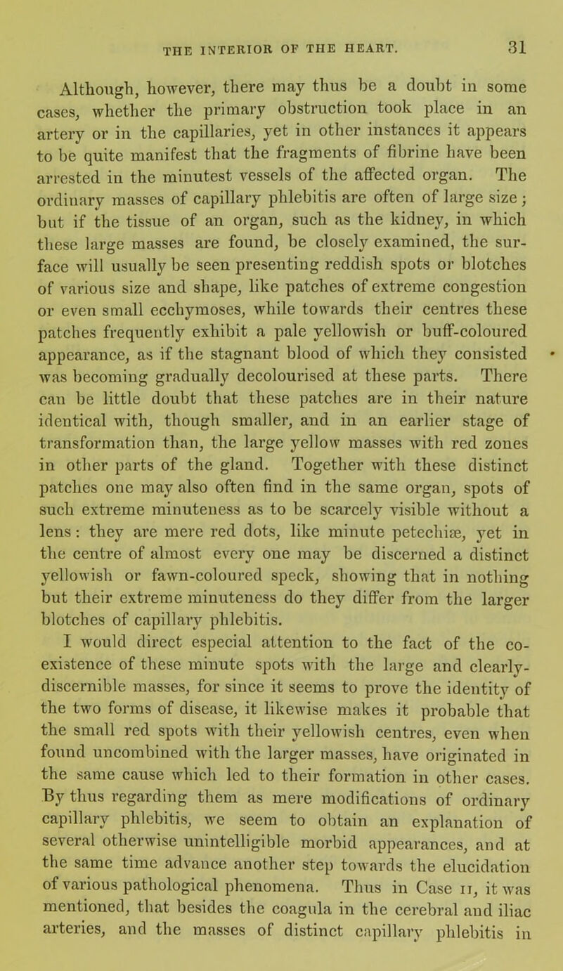 Although, however, there may thus be a doubt in some cases, whether the primary obstruction took place in an artery or in the capillaries, yet in other instances it appears to be quite manifest that the fragments of fibrine have been arrested in the minutest vessels of the affected organ. The ordinary masses of capillary phlebitis are often of large size; but if the tissue of an organ, such as the kidney, in which these large masses are found, be closely examined, the sur- face will usually be seen presenting reddish spots or blotches of various size and shape, like patches of extreme congestion or even small ecchymoses, while towards their centres these patches frequently exhibit a pale yellowish or buff-coloured appearance, as if the stagnant blood of which they consisted was becoming gradually decolourised at these parts. There can be little doubt that these patches are in their nature identical with, though smaller, and in an earlier stage of transformation than, the large yellow masses with red zones in other parts of the gland. Together with these distinct patches one may also often find in the same organ, spots of such extreme minuteness as to be scarcely visible without a lens : they are mere red dots, like minute petechise, yet in the centre of almost every one may be discerned a distinct yellowish or fawn-coloured speck, showing that in nothing but their extreme minuteness do they differ from the larger blotches of capillary phlebitis. I would direct especial attention to the fact of the co- existence of these minute spots with the large and clearlv- discernible masses, for since it seems to prove the identity of the two forms of disease, it likewise makes it probable that the small red spots with their yellowish centres, even when found uncombined with the larger masses, have originated in the same cause which led to their formation in other cases. By thus regarding them as mere modifications of ordinary capillary phlebitis, wre seem to obtain an explanation of several otherwise unintelligible morbid appearances, and at the same time advance another step towards the elucidation of various pathological phenomena. Thus in Case n, it was mentioned, that besides the coagula in the cerebral and iliac arteries, and the masses of distinct capillary phlebitis in