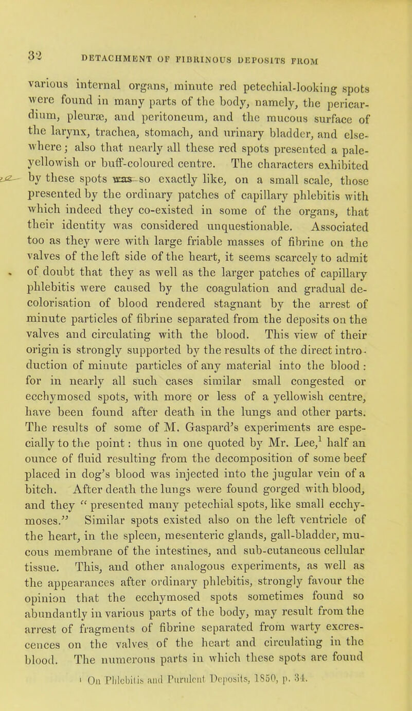 various internal organs, minute red petechial-looking spots were found in many parts of the body, namely, the pericar- dium, pleurae, and peritoneum, and the mucous surface of the larynx, trachea, stomach, and urinary bladder, and else- where ; also that nearly all these red spots presented a pale- yellowish or buff-coloured centre. The characters exhibited by these spots was- so exactly like, on a small scale, those presented by the ordinary patches of capillary phlebitis with which indeed they co-existed in some of the organs, that their identity was considered unquestionable. Associated too as they were with large friable masses of fibrine on the valves of the left side of the heart, it seems scarcely to admit of doubt that they as well as the larger patches of capillary phlebitis were caused by the coagulation and gradual de- colorisation of blood rendered stagnant by the arrest of minute particles of fibrine separated from the deposits on the valves and circulating with the blood. This view of their origin is strongly supported by the results of the direct intro- duction of minute particles of any material into the blood : for in nearly all such cases similar small congested or ecchymosed spots, with more or less of a yellowish centre, have been found after death in the lungs and other parts. The results of some of M. Gaspard’s experiments are espe- cially to the point: thus in one quoted by Mr. Lee,1 half an ounce of fluid resulting from the decomposition of some beef placed in dog’s blood was injected into the jugular vein of a bitch. After death the lungs were found gorged with blood, and they “ presented many petechial spots, like small ecchy- moses.” Similar spots existed also on the left ventricle of the heart, in the spleen, mesenteric glands, gall-bladder, mu- cous membrane of the intestines, and sub-cutaneous cellular tissue. This, and other analogous experiments, as well as the appearances after ordinary phlebitis, strongly favour the opinion that the ecchymosed spots sometimes found so abundantly in various parts of the body, may result from the arrest of fragments of fibrine separated from warty excres- cences on the valves of the heart and circulating in the blood. The numerous parts in which these spots are found 1 On Phlebitis and Purulent Deposits, 1S50, p. 34.