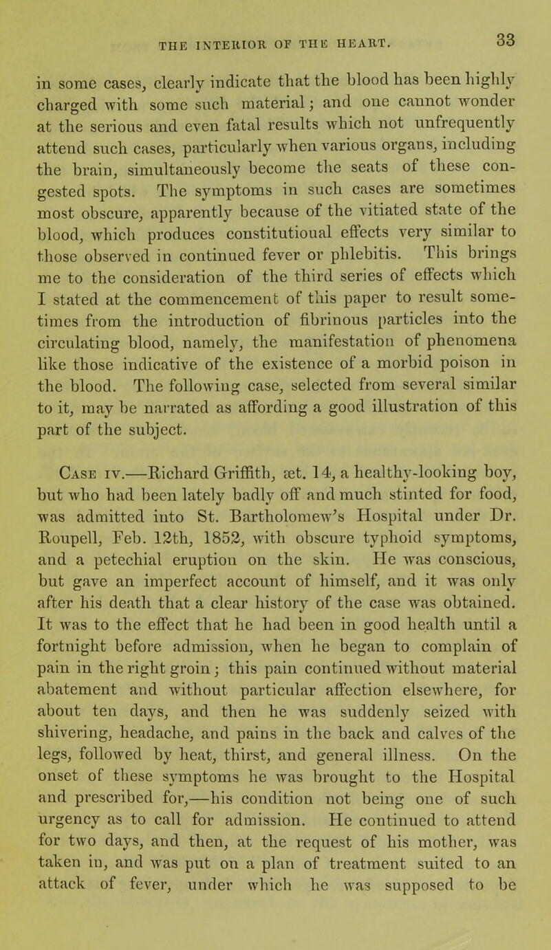 in some cases, clearly indicate that the blood has been highly charged with some such material; and one cannot wonder at the serious and even fatal results which not unfrequently attend such cases, particularly when various organs, including the brain, simultaneously become the seats of these con- gested spots. The symptoms in such cases are sometimes most obscure, apparently because of the vitiated state of the blood, which produces constitutional effects very similar to those observed in continued fever or phlebitis. This brings me to the consideration of the third series of effects which I stated at the commencement of this paper to result some- times from the introduction of fibrinous particles into the circulating blood, namely, the manifestation of phenomena like those indicative of the existence of a morbid poison in the blood. The following case, selected from several similar to it, may be narrated as affording a good illustration of this part of the subject. Case iv.—Richard Griffith, ret. 14, a heal thy-looking boy, but who had been lately badly off and much stinted for food, was admitted into St. Bartholomew’s Hospital under Dr. Roupell, Feb. 12th, 1852, with obscure typhoid symptoms, and a petechial eruption on the skin. He was conscious, but gave an imperfect account of himself, and it was only after his death that a clear history of the case was obtained. It was to the effect that he had been in good health until a fortnight before admission, when he began to complain of pain in the right groin; this pain continued without material abatement and without particular affection elsewhere, for about ten days, and then he was suddenly seized with shivering, headache, and pains in the back and calves of the legs, followed by heat, thirst, and general illness. On the onset of these symptoms he was brought to the Hospital and prescribed for,—his condition not being one of such urgency as to call for admission. He continued to attend for two days, and then, at the request of his mother, was taken in, and was put on a plan of treatment suited to an attack of fever, under which he was supposed to be