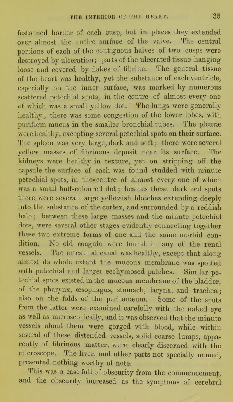 festooned border of each cusp, but in places they extended over almost the entire surface of the valve. The central portions of each of the contiguous halves of two cusps were destroyed by ulceration; parts of the ulcerated tissue hanging loose and covered by flakes of fibrine. The general tissue of the heart was healthy, yet the substance of each ventricle, especially on the inner surface, was marked by numerous scattered petechial spots, in the centre of almost every one of which was a small yellow dot. The lungs were generally healthy; there was some congestion of the lower lobes, with puriform mucus in the smaller bronchial tubes. The pleurse were healthy, excepting several petechial spots on their surface. The spleen was very large, dark and soft; there were several yellow masses of fibrinous deposit near its surface. The kidneys were healthy in texture, yet on stripping off the capsule the surface of each was found studded with minute petechial spots, in the-centre of almost every one of which was a small buff-coloured dot; besides these dark red spots there were several large yellowish blotches extending deeply into the substance of the cortex, and surrounded by a reddish halo; between these large masses and the minute petechial dots, were several other stages evidently connecting together these two extreme forms of one and the same morbid con- dition. No old coagula were found in any of the renal vessels. The intestinal canal ivas healthy, except that along almost its whole extent the mucous membrane was spotted with petechial and larger ecchymosed patches. Similar pe- techial spots existed in the mucous membrane of the bladder, of the pharynx, oesophagus, stomach, larynx, and trachea; also on the folds of the peritonaeum. Some of the spots from the latter were examined carefully with the naked eye as well as microscopically, and it was observed that the minute vessels about them were gorged with blood, while within several of these distended vessels, solid coarse lumps, appa- rently of fibrinous matter, were clearly discerned with the microscope. rihe liver, and other parts not specially named, presented nothing worthy of note. This was a case full of obscurity from the commencement, and the obscurity increased as the symptoms of cerebral
