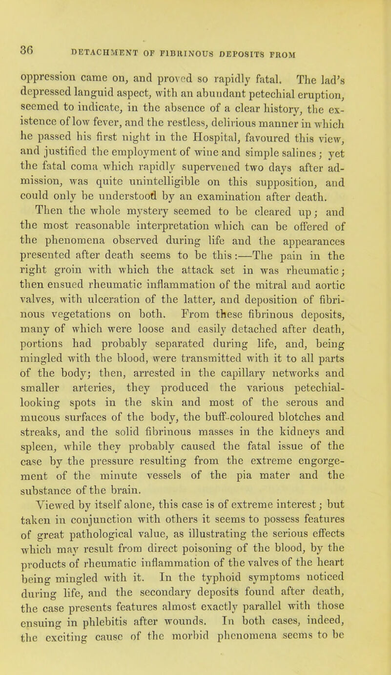 oppression came on, and proved so rapidly fatal. The lad’s depressed languid aspect, with an abundant petechial eruption, seemed to indicate, in the absence of a clear history, the ex- istence of low fever, and the restless, delirious manner in which he passed his first night in the Hospital, favoured this view, and justified the employment of wine and simple salines; yet the fatal coma which rapidly supervened two days after ad- mission, was quite unintelligible on this supposition, and could only be understood by an examination after death. Then the whole mystery seemed to be cleared up; and the most reasonable interpretation which can be offered of the phenomena observed during life and the appearances presented after death seems to be this :—The pain in the right groin with which the attack set in was rheumatic; then ensued rheumatic inflammation of the mitral and aortic valves, with ulceration of the latter, and deposition of fibri- nous vegetations on both. From these fibrinous deposits, many of which were loose and easily detached after death, portions had probably separated during life, and, being mingled with the blood, were transmitted with it to all parts of the body; then, arrested in the capillary networks and smaller arteries, they produced the vai’ious petechial- looking spots in the skin and most of the serous and mucous surfaces of the body, the buff-coloured blotches and streaks, and the solid fibrinous masses in the kidneys and spleen, while they probably caused the fatal issue of the case by the pressure resulting from the extreme engorge- ment of the minute vessels of the pia mater and the substance of the brain. Viewed by itself alone, this case is of extreme interest; but taken in conjunction with others it seems to possess features of great pathological value, as illustrating the serious effects which may result from direct poisoning of the blood, by the products of rheumatic inflammation of the valves of the heart being mingled with it. In the typhoid symptoms noticed during life, and the secondary deposits found after death, the case presents features almost exactly parallel with those ensuing in phlebitis after wounds. In both cases, indeed, the exciting cause of the morbid phenomena seems to be