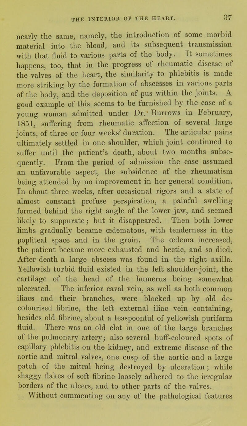 nearly the same, namely, the introduction of some morbid material into the blood, and its subsequent transmission with that fluid to various parts of the body. It sometimes happens, too, that in the progress of rheumatic disease of the valves of the heart, the similarity to phlebitis is made more striking by the formation of abscesses in various parts of the body, and the deposition of pus within the joints. A good example of this seems to be furnished by the case of a young woman admitted under Dr.’ Burrows in February, 1851, suffering from rheumatic affection of several large joints, of three or four weeks5 duration. The articular pains ultimately settled in one shoulder, which joint continued to suffer until the patient's death, about two months subse- quently. From the period of admission the case assumed an unfavorable aspect, the subsidence of the rheumatism being attended by no improvement in her general condition. In about three weeks, after occasional rigors and a state of almost constant profuse perspiration, a painful swelling formed behind the right angle of the lower jaw, and seemed likely to suppurate; but it disappeared. Then both lower limbs gradually became oedematous, with tenderness in the popliteal space and in the groin. The oedema increased, the patient became more exhausted and hectic, and so died. After death a large abscess was found in the right axilla. Yellowish turbid fluid existed in the left shoulder-joint, the cartilage of the head of the humerus being somewhat ulcerated. The inferior caval vein, as well as both common iliacs and their branches, were blocked up by old de- colourised fibrine, the left external iliac vein containing, besides old fibrine, about a teaspoonful of yellowish puriform fluid. There was an old clot in one of the large branches of the pulmonary artery; also several buff-coloured spots of capillary phlebitis on the kidney, and extreme disease of the aortic and mitral valves, one cusp of the aortic and a large patch of the mitral being destroyed by ulceration; while shaggy flakes of soft fibrine loosely adhered to the irregular borders of the ulcers, and to other parts of the valves. Without commenting on auy of the pathological features