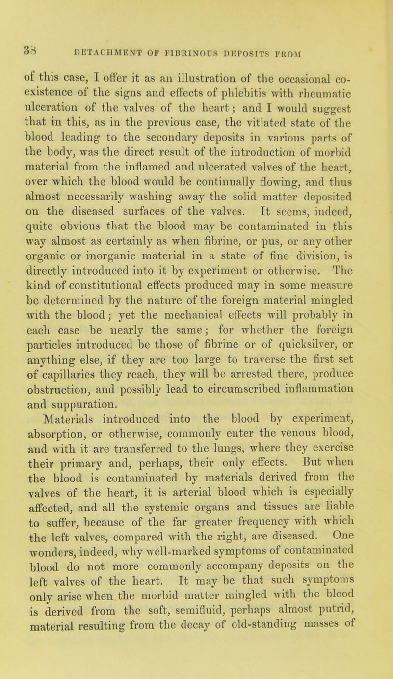 ot this case, I offer it as an illustration of the occasional co- existence of the signs and effects of phlebitis with rheumatic ulceration of the valves of the heart; and I would suggest that in this, as in the previous case, the vitiated state of the blood leading to the secondary deposits in various parts of the body, was the direct result of the introduction of morbid material from the inflamed and ulcerated valves of the heart, over which the blood woidd be continually flowing, and thus almost necessarily washing away the solid matter deposited on the diseased surfaces of the valves. It seems, indeed, quite obvious that the blood may be contaminated in this way almost as certainly as when fibrine, or pus, or any other organic or inorganic material in a state of fine division, is directly introduced into it by experiment or otherwise. The kind of constitutional effects produced may in some measure be determined by the nature of the foreign material mingled with the blood; yet the mechanical effects will probably in each case be nearly the same; for whether the foreign particles introduced be those of fibrine or of quicksilver, or anything else, if they are too large to traverse the first set of capillaries they reach, they will be arrested there, produce obstruction, and possibly lead to circumscribed inflammation and suppuration. Materials introduced into the blood by experiment, absorption, or otherwise, commonly enter the venous blood, and with it are transferred to the lungs, where they exercise their primary and, perhaps, their only effects. But when the blood is contaminated by materials derived from the valves of the heart, it is arterial blood which is especially affected, and all the systemic organs and tissues are liable to suffer, because of the far greater frequency with which the left valves, compared with the right, are diseased. One wonders, indeed, why well-marked symptoms of contaminated blood do not more commonly accompany deposits on the left valves of the heart. It may be that such symptoms only arise when the morbid matter mingled with the hlood is derived from the soft, semifluid, perhaps almost putrid, material resulting from the decay of old-standing masses of