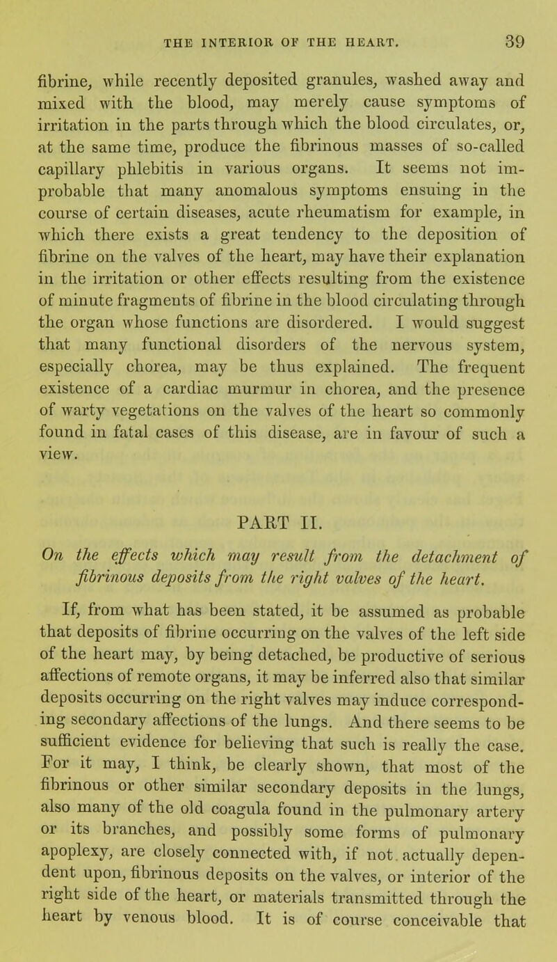 fibrine, while recently deposited granules, washed away and mixed with the blood, may merely cause symptoms of irritation in the parts through which the blood circulates, or, at the same time, produce the fibrinous masses of so-called capillary phlebitis in various organs. It seems not im- probable that many anomalous symptoms ensuing in the course of certain diseases, acute rheumatism for example, in which there exists a great tendency to the deposition of fibrine on the valves of the heart, may have their explanation in the irritation or other effects resulting from the existence of minute fragments of fibrine in the blood circulating through the organ whose functions are disordered. I would suggest that many functional disorders of the nervous system, especially chorea, may be thus explained. The frequent existence of a cardiac murmur in chorea, and the presence of warty vegetations on the valves of the heart so commonly found in fatal cases of this disease, are in favour of such a view. PART II. On the effects which may result from the detachment of fibrinous deposits from the right valves of the heart. If, from what has been stated, it be assumed as probable that deposits of fibrine occurring on the valves of the left side of the heart may, by being detached, be productive of serious affections of remote organs, it may be inferred also that similar deposits occurring on the right valves may induce correspond- ing secondary affections of the lungs. And there seems to be sufficient evidence for believing that such is really the case. For it may, I think, be clearly shown, that most of the fibrinous or other similar secondary deposits in the lungs, also many of the old coagula found in the pulmonary artery or its branches, and possibly some forms of pulmonary apoplexy, are closely connected with, if not . actually depen- dent upon, fibrinous deposits on the valves, or interior of the right side of the heart, or materials transmitted through the heart by venous blood. It is of course conceivable that