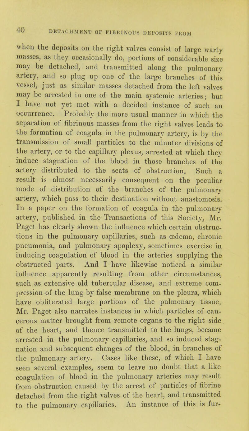 when the deposits on the right valves consist of large warty masses, as they occasionally do, portions of considerable size may be detached, and transmitted along the pulmonary artery, and so plug up one of the large branches of this vessel, just as similar masses detached from the left valves may be arrested in one of the main systemic arteries; but I have not yet met with a decided instance of such an occurrence. Probably the more usual manner in which the separation of fibrinous masses from the right valves leads to the formation of coagula in the pulmonary artery, is by the transmission of small particles to the minuter divisions of the artery, or to the capillary plexus, arrested at which they induce stagnation of the blood in those branches of the artery distributed to the seats of obstruction. Such a result is almost necessarily consequent on the peculiar mode of distribution of the branches of the pulmonary artery, which pass to their destination without anastomosis. In a paper on the formation of coagula in the pulmonary artery, published in the Transactions of this Society, Mr. Paget has clearly shown the influence which certain obstruc- tions in the pulmonary capillaries, such as oedema, chronic pneumonia, and pulmonary apoplexy, sometimes exercise in inducing coagulation of blood in the arteries supplying the obstructed parts. And I have likewise noticed a similar influence apparently resulting from other circumstances, such as extensive old tubercular disease, and extreme com- pression of the lung by false membrane on the pleura, which have obliterated large portions of the pulmonary tissue. Mr. Paget also narrates instances in which particles of can- cerous matter brought from remote organs to the right side of the heart, and thence transmitted to the lungs, became arrested in the pulmonary capillaries, and so induced stag- nation and subsequent changes of the blood, in branches of the pulmonaiy artery. Cases like these, of which I have seen several examples, seem to leave no doubt that a like coagulation of blood in the pulmonary arteries may result from obstruction caused by the arrest of particles of fibrine detached from the right valves of the heart, and transmitted to the pulmonary capillaries. An instance of this is fur-