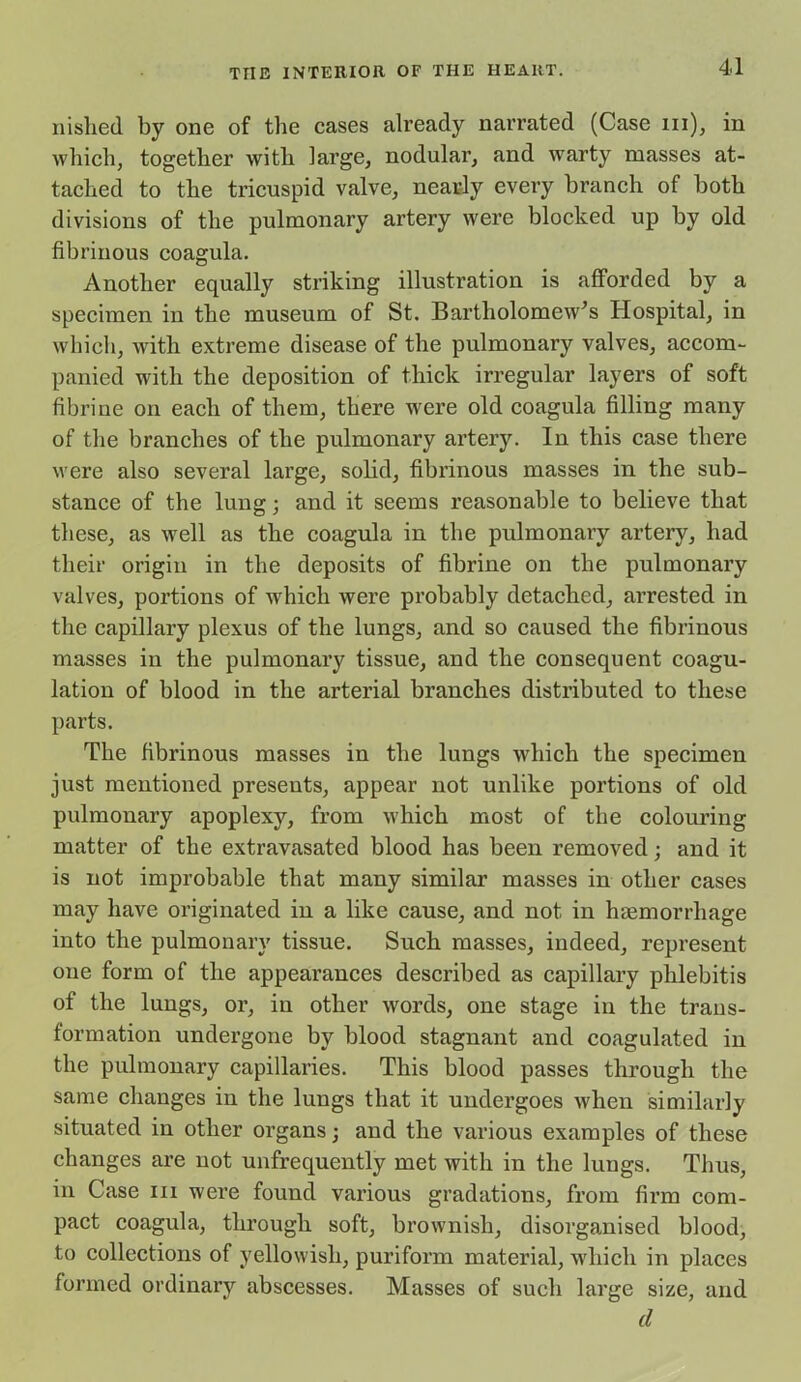 nislied by one of the cases already narrated (Case hi), in which, together with large, nodular, and warty masses at- tached to the tricuspid valve, nearly every branch of both divisions of the pulmonary artery were blocked up by old fibrinous coagula. Another equally striking illustration is afforded by a specimen in the museum of St. Bartholomew’s Hospital, in which, with extreme disease of the pulmonary valves, accom- panied with the deposition of thick irregular layers of soft fibriue on each of them, there were old coagula filling many of the branches of the pulmonary artery. In this case there were also several large, solid, fibrinous masses in the sub- stance of the lung; and it seems reasonable to believe that these, as well as the coagula in the pulmonary artery, had their origin in the deposits of fibrine on the pulmonary valves, portions of which were probably detached, arrested in the capillary plexus of the lungs, and so caused the fibrinous masses in the pulmonary tissue, and the consequent coagu- lation of blood in the arterial branches distributed to these parts. The fibrinous masses in the lungs which the specimen just mentioned presents, appear not unlike portions of old pulmonary apoplexy, from which most of the colouring matter of the extravasated blood has been removed; and it is not improbable that many similar masses in other cases may have originated in a like cause, and not in haemorrhage into the pulmonary tissue. Such masses, indeed, represent one form of the appearances described as capillary phlebitis of the lungs, or, in other wrords, one stage in the trans- formation undergone by blood stagnant and coagulated in the pulmonary capillaries. This blood passes through the same changes in the lungs that it undergoes when similarly situated in other organs; and the various examples of these changes are not unfrequently met with in the lungs. Thus, in Case hi were found various gradations, from firm com- pact coagula, through soft, brownish, disorganised blood, to collections of yellowish, puriform material, which in places formed ordinary abscesses. Masses of such large size, and d