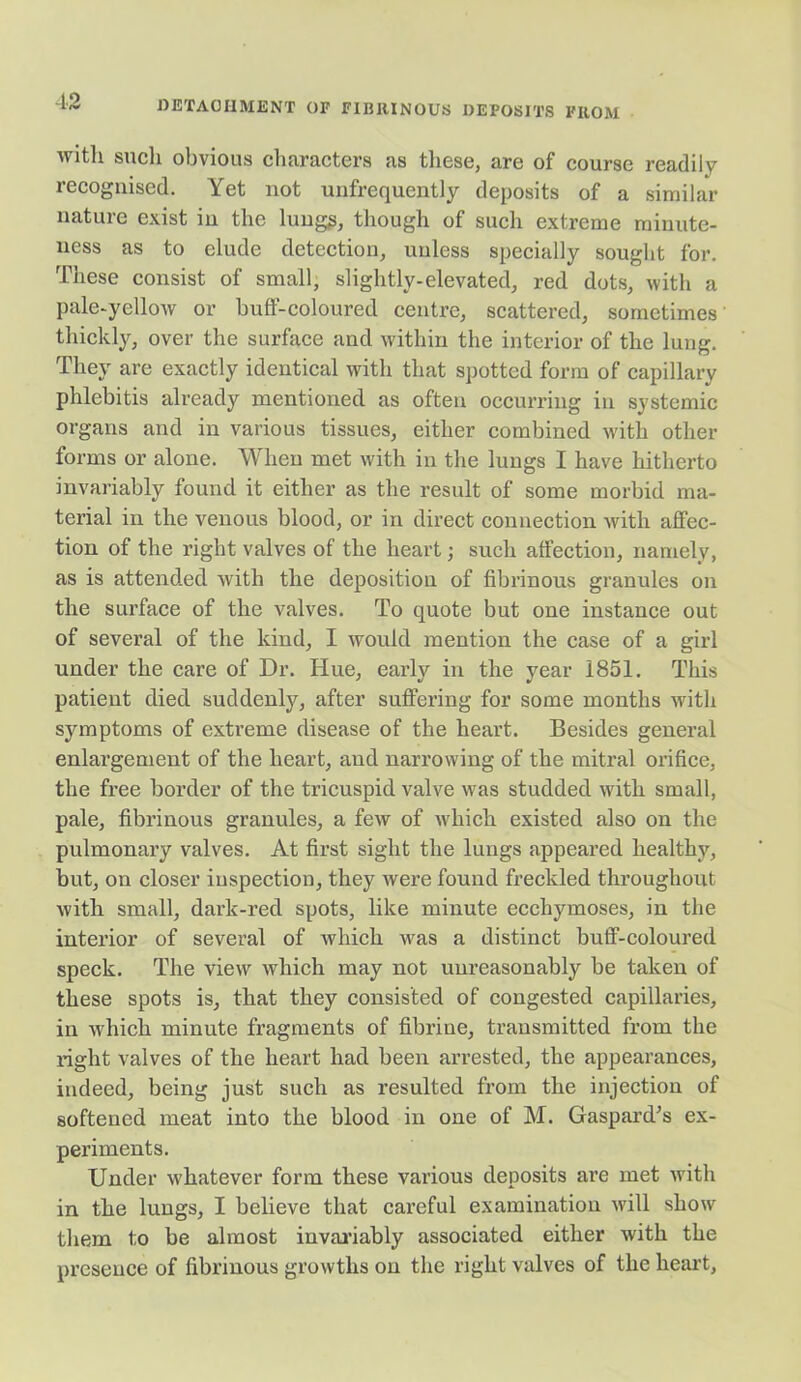 with such obvious characters as these, are of course readily recognised. Yet not unfrequently deposits of a similar nature exist in the lung£, though of such extreme minute- ness as to elude detection, unless specially sought for. These consist of small, slightly-elevated, red dots, with a pale-yellow or buff-coloured centre, scattered, sometimes' thickly, over the surface and within the interior of the lung. They are exactly identical with that spotted form of capillary phlebitis already mentioned as often occurring in systemic organs and in various tissues, either combined with other forms or alone. When met with in the lungs I have hitherto invariably found it either as the result of some morbid ma- terial in the venous blood, or in direct connection with affec- tion of the right valves of the heart; such affection, namely, as is attended with the deposition of fibrinous granules on the surface of the valves. To quote but one instance out of several of the kind, I would mention the case of a girl under the care of Dr. Hue, early in the year 1851. This patient died suddenly, after suffering for some months with symptoms of extreme disease of the heart. Besides general enlargement of the heart, and narrowing of the mitral orifice, the free border of the tricuspid valve was studded with small, pale, fibrinous granules, a few of which existed also on the pulmonary valves. At first sight the lungs appeared healthy, but, on closer inspection, they were found freckled throughout with small, dark-red spots, like minute ecchymoses, in the interior of several of which was a distinct buff-coloured speck. The view which may not unreasonably be taken of these spots is, that they consisted of congested capillaries, in which minute fragments of fibrine, transmitted from the right valves of the heart had been arrested, the appearances, indeed, being just such as resulted from the injection of softened meat into the blood in one of M. Gaspard’s ex- periments. Under whatever form these various deposits are met with in the lungs, I believe that careful examination will show them to be almost invariably associated either with the presence of fibrinous growths on the right valves of the heart,