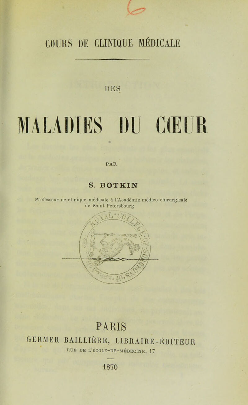 COURS DE CLINIQUE MEDICALE DES PAR S. BOTKIN Professeur de clinique médicale à l’Académie médico-chirurgicale de Saint-Pétersbourg. PARIS GERMER BAILLIÈRE, LIBRAIRE-ÉDITEUR RUE DE L’ÉCOLE-DE-MÉDECINE, 17 1870