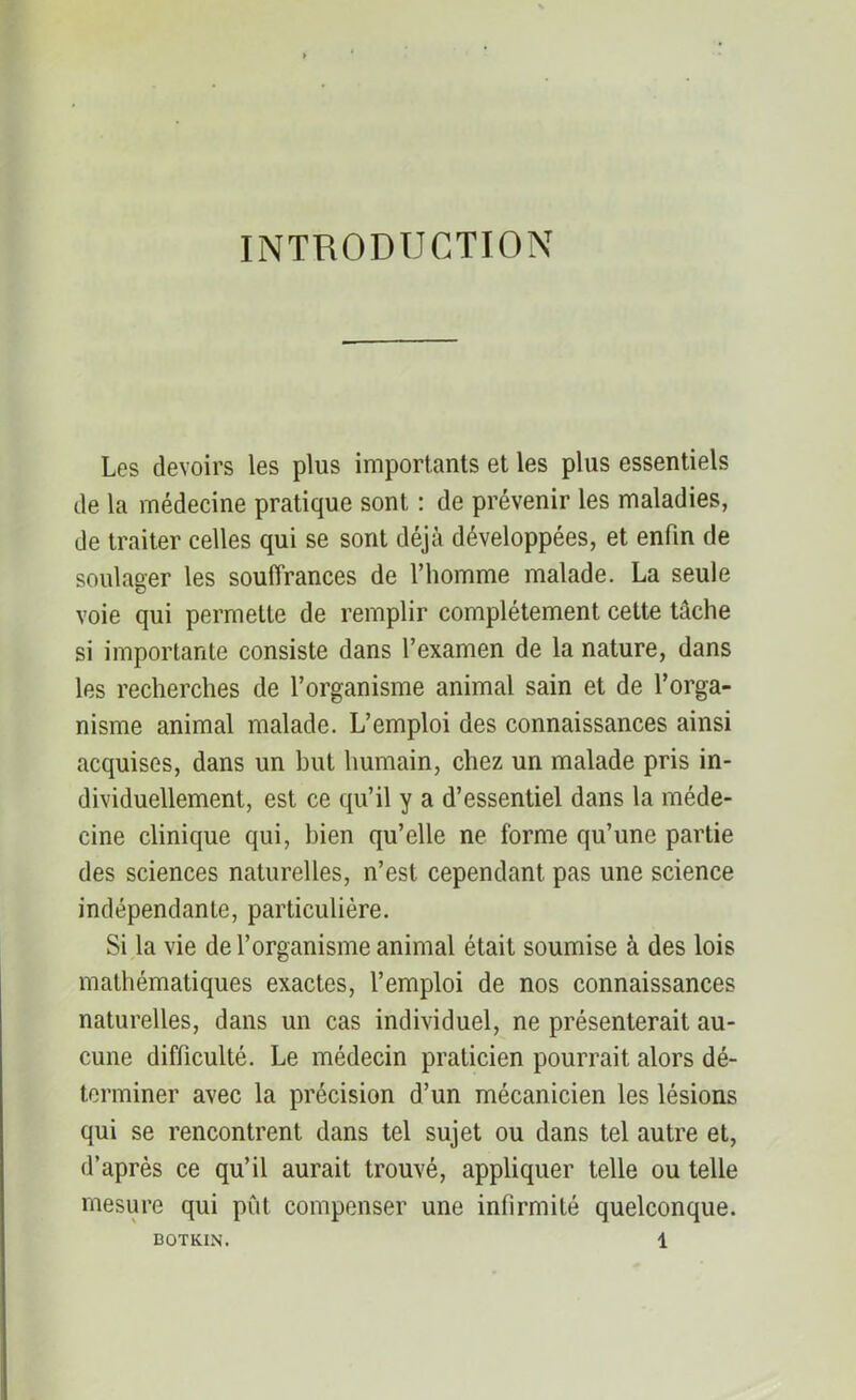 INTRODUCTION Les devoirs les plus importants et les plus essentiels de la médecine pratique sont : de prévenir les maladies, de traiter celles qui se sont déjà développées, et enfin de soulager les souffrances de l’homme malade. La seule voie qui permette de remplir complètement cette tâche si importante consiste dans l’examen de la nature, dans les recherches de l’organisme animal sain et de l’orga- nisme animal malade. L’emploi des connaissances ainsi acquises, dans un but humain, chez un malade pris in- dividuellement, est ce qu’il y a d’essentiel dans la méde- cine clinique qui, bien qu’elle ne forme qu’une partie des sciences naturelles, n’est cependant pas une science indépendante, particulière. Si la vie de l’organisme animal était soumise à des lois mathématiques exactes, l’emploi de nos connaissances naturelles, dans un cas individuel, ne présenterait au- cune difficulté. Le médecin praticien pourrait alors dé- terminer avec la précision d’un mécanicien les lésions qui se rencontrent dans tel sujet ou dans tel autre et, d’après ce qu’il aurait trouvé, appliquer telle ou telle mesure qui pût compenser une infirmité quelconque.