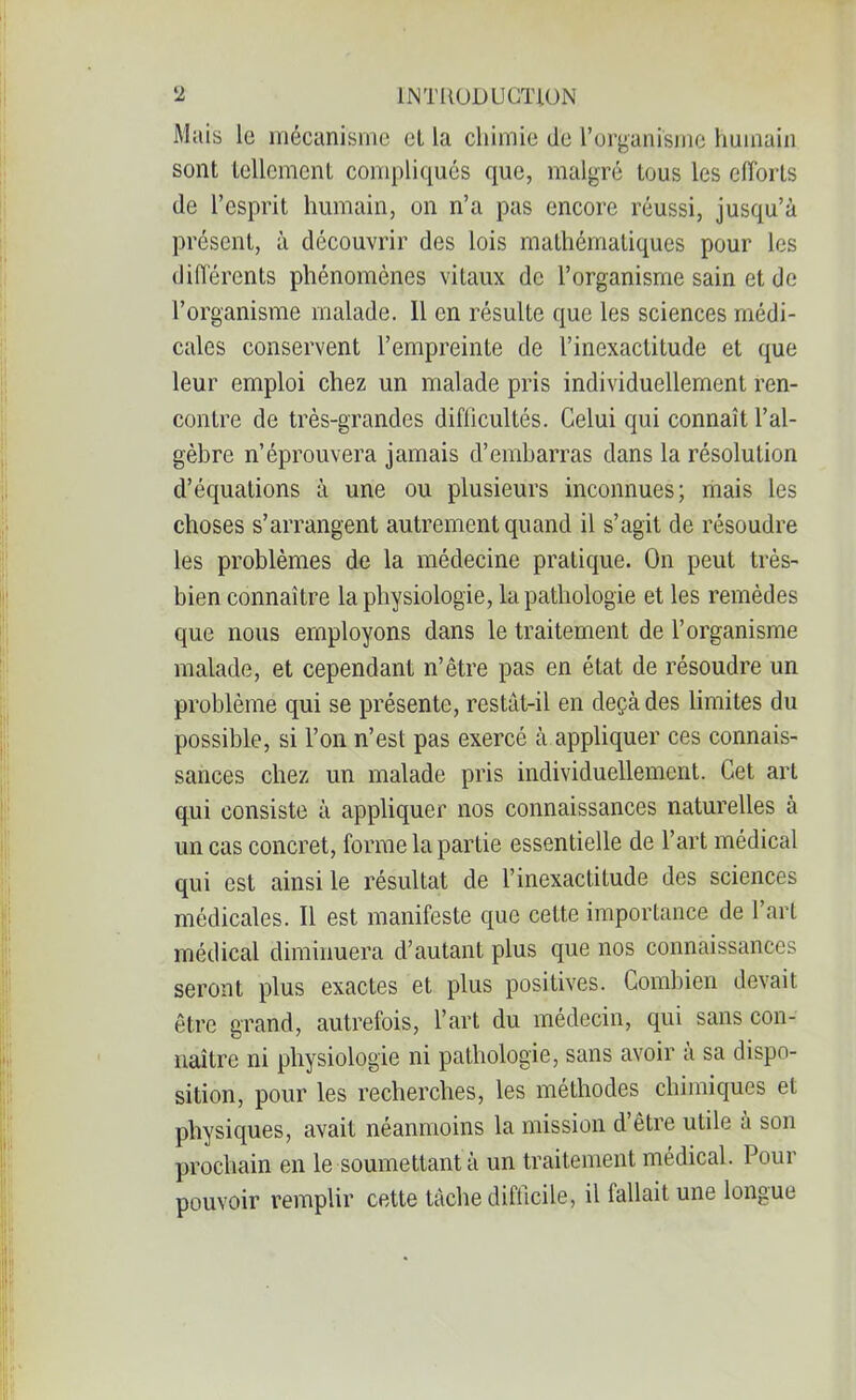 Mais lo mécanisme et la chimie de l’organisme humain sont tellement compliqués que, malgré tous les efforts de l’esprit humain, on n’a pas encore réussi, jusqu’à présent, à découvrir des lois mathématiques pour les différents phénomènes vitaux de l’organisme sain et de l’organisme malade. Il en résulte que les sciences médi- cales conservent l’empreinte de l’inexactitude et que leur emploi chez un malade pris individuellement ren- contre de très-grandes difficultés. Celui qui connaît l’al- gèbre n’éprouvera jamais d’embarras dans la résolution d’équations à une ou plusieurs inconnues; mais les choses s’arrangent autrement quand il s’agit de résoudre les problèmes de la médecine pratique. On peut très- bien connaître la physiologie, la pathologie et les remèdes que nous employons dans le traitement de l’organisme malade, et cependant n’être pas en état de résoudre un problème qui se présente, restât-il en deçà des limites du possible, si l’on n’est pas exercé à appliquer ces connais- sances chez un malade pris individuellement. Cet art qui consiste à appliquer nos connaissances naturelles à un cas concret, forme la partie essentielle de l’art médical qui est ainsi le résultat de l’inexactitude des sciences médicales. Il est manifeste que cette importance de l’art médical diminuera d’autant plus que nos connaissances seront plus exactes et plus positives. Combien devait être grand, autrefois, l’art du médecin, qui sans con- naître ni physiologie ni pathologie, sans avoir a sa dispo- sition, pour les recherches, les méthodes chimiques et physiques, avait néanmoins la mission d être utile à son prochain en le soumettant à un traitement médical. Pour pouvoir remplir cette tâche difficile, il lallait une longue