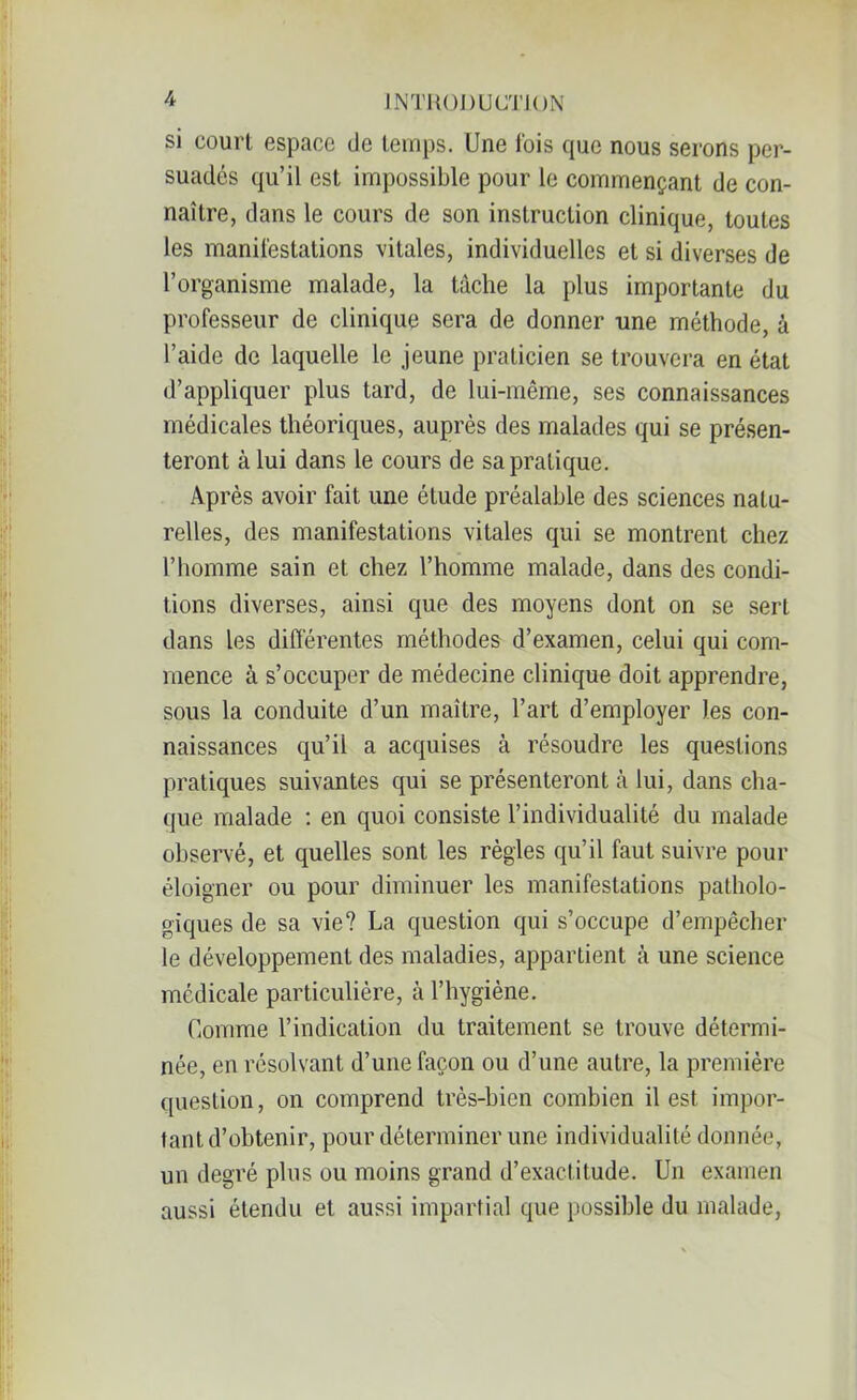 si court espace de temps. Une fois que nous serons per- suadés qu’il est impossible pour le commençant de con- naître, dans le cours de son instruction clinique, toutes les manifestations vitales, individuelles et si diverses de l’organisme malade, la tâche la plus importante du professeur de clinique sera de donner une méthode, à l’aide de laquelle le jeune praticien se trouvera en état d’appliquer plus tard, de lui-même, ses connaissances médicales théoriques, auprès des malades qui se présen- teront à lui dans le cours de sa pratique. Après avoir fait une étude préalable des sciences natu- relles, des manifestations vitales qui se montrent chez l’homme sain et chez l’homme malade, dans des condi- tions diverses, ainsi que des moyens dont on se sert dans les différentes méthodes d’examen, celui qui com- mence à s’occuper de médecine clinique doit apprendre, sous la conduite d’un maître, l’art d’employer les con- naissances qu’il a acquises à résoudre les questions pratiques suivantes qui se présenteront à lui, dans cha- que malade : en quoi consiste l’individualité du malade observé, et quelles sont les règles qu’il faut suivre pour éloigner ou pour diminuer les manifestations patholo- giques de sa vie? La question qui s’occupe d’empêcher le développement des maladies, appartient à une science médicale particulière, à l’hygiène. Comme l’indication du traitement se trouve détermi- née, en résolvant d’une façon ou d’une autre, la première question, on comprend très-bien combien il est impor- tant d’obtenir, pour déterminer une individualité donnée, un degré plus ou moins grand d’exactitude. Un examen aussi étendu et aussi impartial que possible du malade,