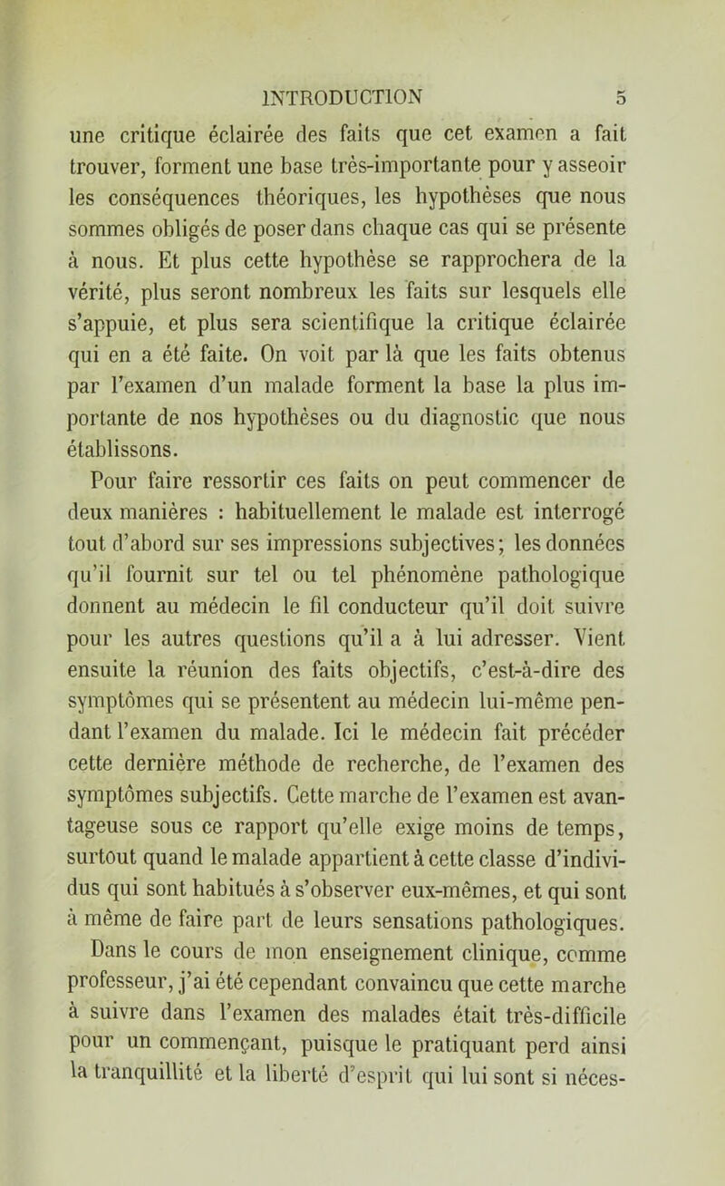 une critique éclairée des faits que cet examen a fait trouver, forment une base très-importante pour y asseoir les conséquences théoriques, les hypothèses que nous sommes obligés de poser dans chaque cas qui se présente à nous. Et plus cette hypothèse se rapprochera de la vérité, plus seront nombreux les faits sur lesquels elle s’appuie, et plus sera scientifique la critique éclairée qui en a été faite. On voit par là que les faits obtenus par l’examen d’un malade forment la base la plus im- portante de nos hypothèses ou du diagnostic que nous établissons. Pour faire ressortir ces faits on peut commencer de deux manières : habituellement le malade est interrogé tout d’abord sur ses impressions subjectives; les données qu’il fournit sur tel ou tel phénomène pathologique donnent au médecin le fil conducteur qu’il doit suivre pour les autres questions qu’il a à lui adresser. Vient ensuite la réunion des faits objectifs, c’est-à-dire des symptômes qui se présentent au médecin lui-même pen- dant l’examen du malade. Ici le médecin fait précéder cette dernière méthode de recherche, de l’examen des symptômes subjectifs. Cette marche de l’examen est avan- tageuse sous ce rapport qu’elle exige moins de temps, surtout quand le malade appartient à cette classe d’indivi- dus qui sont habitués à s’observer eux-mêmes, et qui sont à même de faire part de leurs sensations pathologiques. Dans le cours de mon enseignement clinique, comme professeur, j’ai été cependant convaincu que cette marche à suivre dans l’examen des malades était très-difficile pour un commençant, puisque le pratiquant perd ainsi la tranquillité et la liberté d’esprit qui lui sont si néces-