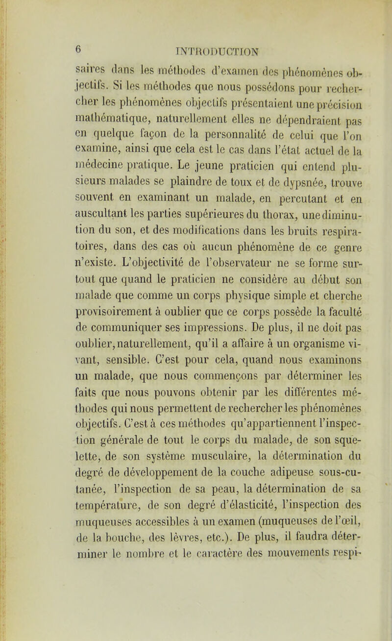 s.lires dans les méthodes d’examen des phénomènes ob- jectifs. Si les méthodes que nous possédons pour recher- cher les phénomènes objectifs présentaient une précision mathématique, naturellement elles ne dépendraient pas en quelque façon de la personnalité de celui que l’on examine, ainsi que cela est le cas dans l’état actuel de la médecine pratique. Le jeune praticien qui entend plu- sieurs malades se plaindre de toux et de dypsnée, trouve souvent en examinant un malade, en percutant et en auscultant les parties supérieures du thorax, unediminu- tion du son, et des modifications dans les bruits respira- toires, dans des cas où aucun phénomène de ce genre n’existe. L’objectivité de l’observateur ne se forme sur- tout que quand le praticien ne considère au début son malade que comme un corps physique simple et cherche provisoirement à oublier que ce corps possède la faculté de communiquer ses impressions. De plus, il ne doit pas oublier, naturellement, qu’il a affaire à un organisme vi- vant, sensible. C’est pour cela, quand nous examinons un malade, que nous commençons par déterminer les faits que nous pouvons obtenir par les différentes mé- thodes qui nous permettent de rechercher les phénomènes objectifs. C’est à ces méthodes qu’appartiennent l’inspec- tion générale de tout le corps du malade, de son sque- lette, de son système musculaire, la détermination du degré de développement de la couche adipeuse sous-cu- tanée, l’inspection de sa peau, la détermination de sa température, de son degré d’élasticité, l’inspection des muqueuses accessibles à un examen (muqueuses de l’œil, de la bouche, des lèvres, etc.). De plus, il faudra déter- miner le nombre et le caractère des mouvements respi-