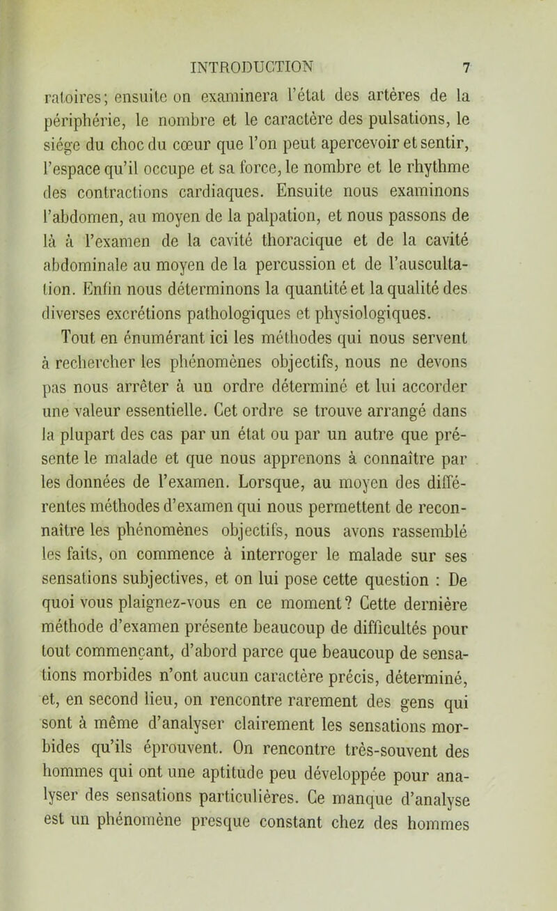 raloires; ensuite on examinera l’état des artères de la périphérie, le nombre et le caractère des pulsations, le siège du choc du cœur que l’on peut apercevoir et sentir, l’espace qu’il occupe et sa force, le nombre et le rhythme des contractions cardiaques. Ensuite nous examinons l’abdomen, au moyen de la palpation, et nous passons de là à l’examen de la cavité thoracique et de la cavité abdominale au moyen de la percussion et de l’ausculta- tion. Enfin nous déterminons la quantité et la qualité des diverses excrétions pathologiques et physiologiques. Tout en énumérant ici les méthodes qui nous servent à rechercher les phénomènes objectifs, nous ne devons pas nous arrêter à un ordre déterminé et lui accorder une valeur essentielle. Cet ordre se trouve arrangé dans la plupart des cas par un état ou par un autre que pré- sente le malade et que nous apprenons à connaître par les données de l’examen. Lorsque, au moyen des diffé- rentes méthodes d’examen qui nous permettent de recon- naître les phénomènes objectifs, nous avons rassemblé les faits, on commence à interroger le malade sur ses sensations subjectives, et on lui pose cette question : De quoi vous plaignez-vous en ce moment? Cette dernière méthode d’examen présente beaucoup de difficultés pour tout commençant, d’abord parce que beaucoup de sensa- tions morbides n’ont aucun caractère précis, déterminé, et, en second lieu, on rencontre rarement des gens qui sont à même d’analyser clairement les sensations mor- bides qu’ils éprouvent. On rencontre très-souvent des hommes qui ont une aptitude peu développée pour ana- lyser des sensations particulières. Ce manque d’analyse est un phénomène presque constant chez des hommes