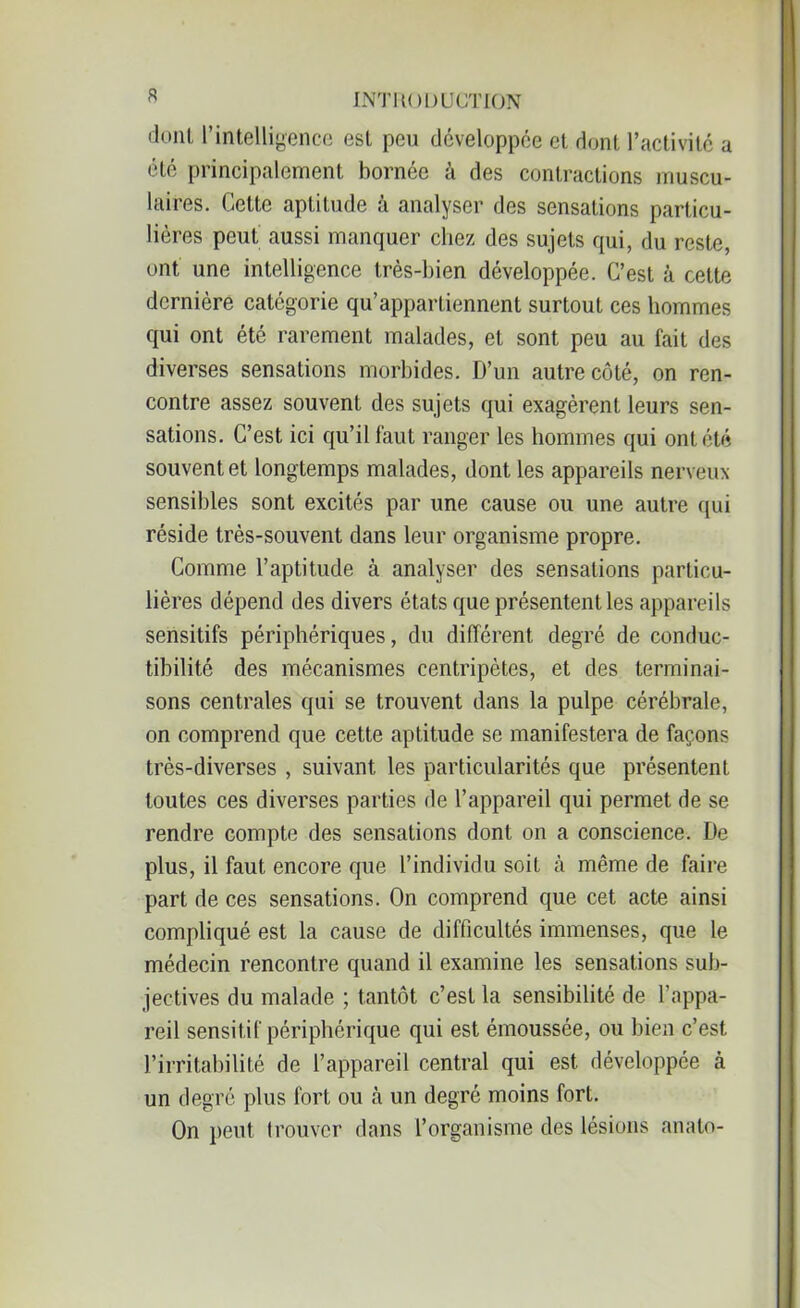 s doiil l’intelligence est peu développée et dont l’activité a été principalement bornée à des contractions muscu- laires. Cette aptitude à analyser des sensations particu- lières peut aussi manquer chez des sujets qui, du reste, ont une intelligence très-bien développée. C’est à cette dernière catégorie qu’appartiennent surtout ces hommes qui ont été rarement malades, et sont peu au fait des diverses sensations morbides. D’un autre côté, on ren- contre assez souvent des sujets qui exagèrent leurs sen- sations. C’est ici qu’il faut ranger les hommes qui ont été souvent et longtemps malades, dont les appareils nerveux sensibles sont excités par une cause ou une autre qui réside très-souvent dans leur organisme propre. Comme l’aptitude à analyser des sensations particu- lières dépend des divers états que présentent les appareils sensitifs périphériques, du différent degré de conduc- tibilité des mécanismes centripètes, et des terminai- sons centrales qui se trouvent dans la pulpe cérébrale, on comprend que cette aptitude se manifestera de façons très-diverses , suivant les particularités que présentent toutes ces diverses parties de l’appareil qui permet de se rendre compte des sensations dont on a conscience. De plus, il faut encore que l’individu soit h même de faire part de ces sensations. On comprend que cet acte ainsi compliqué est la cause de difficultés immenses, que le médecin rencontre quand il examine les sensations sub- jectives du malade ; tantôt c’est la sensibilité de l’appa- reil sensitif périphérique qui est émoussée, ou bien c’est l’irritabilité de l’appareil central qui est développée à un degré plus fort ou à un degré moins fort. On peut trouver dans l’organisme des lésions anato-