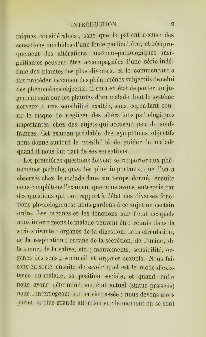 iniques considérables, sans que le patient accuse des sensations morbides d’une force particulière; et récipro- quement des altérations anatomo-pathologiques insi- gnifiantes peuvent être accompagnées d’une série indé- finie des plaintes les plus diverses. Si le commençant a fait précéder l’examen des phénomènes subjectils de celui des phénomènes objectifs, il sera en état de porter un ju- gement sain sur les plaintes d’un malade dont le système nerveux a une sensibilité exaltée, sans cependant cou- rir le risque de négliger des altérations pathologiques importantes chez des sujets qui accusent peu de souf- frances. Cet examen préalable des symptômes objectifs nous donne surtout la possibilité de guider le malade quand il nous fait part de ses sensations. Les premières questions doivent se rapporter aux phé- nomènes pathologiques les plus importants, que l’on a observés chez le malade dans un temps donné, ensuite nous complétons l’examen que nous avons entrepris par des questions qui ont rapport à l’état des diverses fonc- tions physiologiques; nous gardons à ce sujet un certain ordre. Les organes et les fonctions sur l’état desquels nous interrogeons le malade peuvent être réunis dans la série suivante : organes de la digestion, delà circulation, de la respiration ; organe de la sécrétion, de l’urine, de la sueur, de la salive, etc. ; mouvements, sensibilité, or- ganes des sens, sommeil et organes sexuels. Nous fai- sons en sorte ensuite de savoir quel est le mode d’exis- tence du malade, sa position sociale, et quand enfin nous avons déterminé son état actuel (status præsens) nous l’interrogeons sur sa vie passée : nous devons alors porter la plus grande attention sur le moment où se sont
