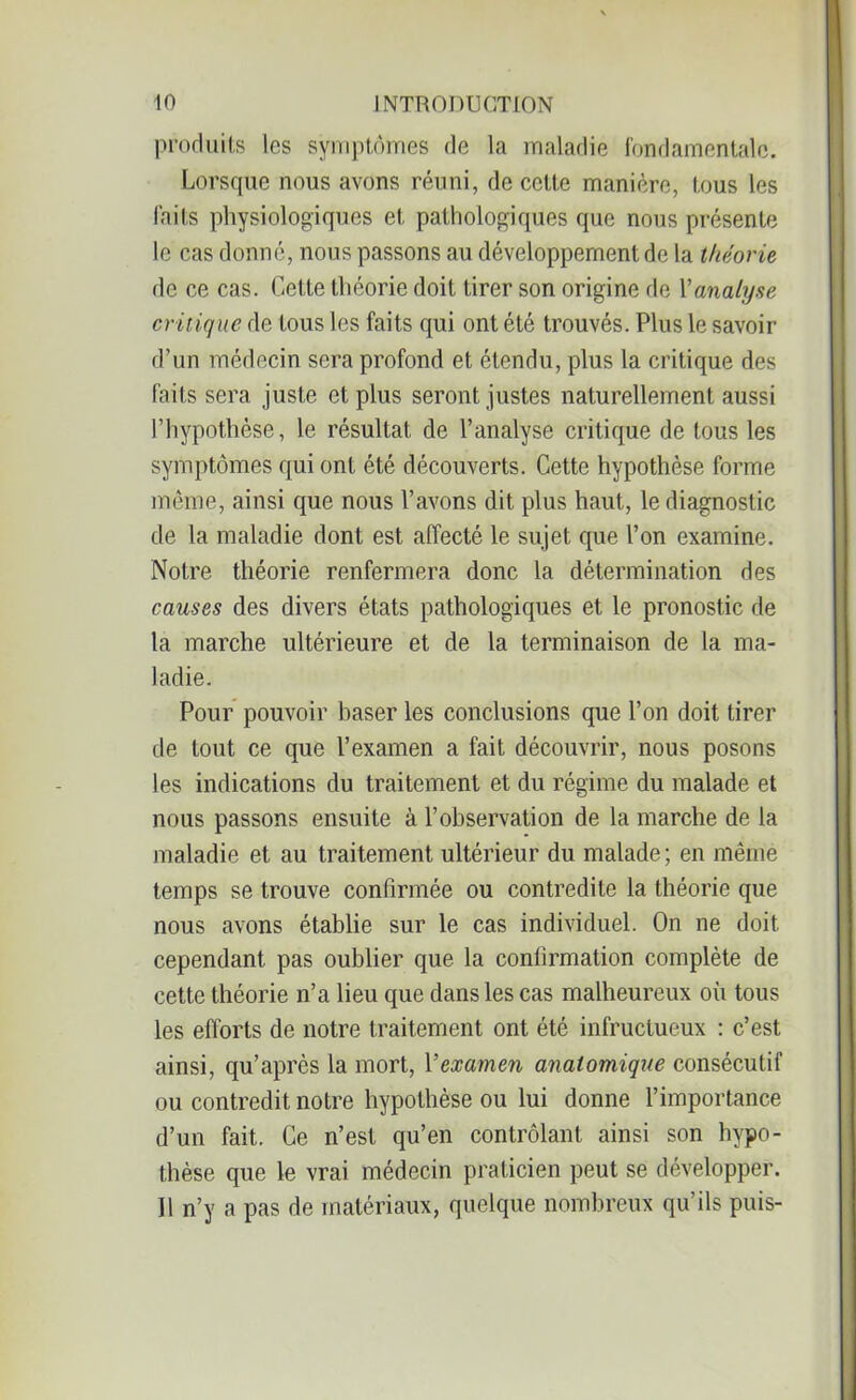produits les symptômes de la maladie fondamentale. Lorsque nous avons réuni, de cette manière, tous les faits physiologiques et pathologiques que nous présente le cas donné, nous passons au développement de la théorie de ce cas. Cette théorie doit tirer son origine de l’analyse critique de tous les faits qui ont été trouvés. Plus le savoir d’un médecin sera profond et étendu, plus la critique des faits sera juste et plus seront justes naturellement aussi l’hypothèse, le résultat de l’analyse critique de tous les symptômes qui ont été découverts. Cette hypothèse forme même, ainsi que nous l’avons dit plus haut, le diagnostic de la maladie dont est affecté le sujet que l’on examine. Notre théorie renfermera donc la détermination des causes des divers états pathologiques et le pronostic de la marche ultérieure et de la terminaison de la ma- ladie. Pour pouvoir baser les conclusions que l’on doit tirer de tout ce que l’examen a fait découvrir, nous posons les indications du traitement et du régime du malade et nous passons ensuite à l’observation de la marche de la maladie et au traitement ultérieur du malade ; en même temps se trouve confirmée ou contredite la théorie que nous avons établie sur le cas individuel. On ne doit cependant pas oublier que la confirmation complète de cette théorie n’a lieu que dans les cas malheureux où tous les efforts de notre traitement ont été infructueux : c’est ainsi, qu’après la mort, Yexamen anatomique consécutif ou contredit notre hypothèse ou lui donne l’importance d’un fait. Ce n’est qu’en contrôlant ainsi son hypo- thèse que le vrai médecin praticien peut se développer. Il n’y a pas de matériaux, quelque nombreux qu’ils puis-