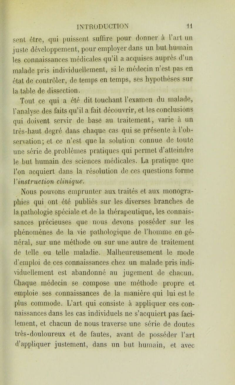 sent être, qui puissent suffire pour donner à 1 art un juste développement, pour employer dans un but humain les connaissances médicales qu’il a acquises auprès d’un malade pris individuellement, si le médecin n’est pas en état de contrôler, de temps en temps, ses hypothèses sur la table de dissection. Tout ce qui a été dit touchant l’examen du malade, l’analyse des faits qu’il a fait découvrir, et les conclusions qui doivent servir de base au traitement, varie à un très-haut degré dans chaque cas qui se présente à l’ob- servation; et ce n’est que la solution connue de toute une série de problèmes pratiques qui permet d’atteindre le but humain des sciences médicales. La pratique que l’on acquiert dans la résolution de ces questions forme 1 ’instruction clinique. Nous pouvons emprunter aux traités et aux monogra- phies qui ont été publiés sur les diverses branches de la pathologie spéciale et de la thérapeutique, les connais- sances précieuses que nous devons posséder sur les phénomènes de la vie pathologique de l’homme en gé- néral, sur une méthode ou sur une autre de traitement de telle ou telle maladie. Malheureusement le mode d’emploi de ces connaissances chez un malade pris indi- viduellement est abandonné au jugement de chacun. Chaque médecin se compose une méthode propre et emploie ses connaissances de la manière qui lui est le plus commode. L’art qui consiste à appliquer ces con- naissances dans les cas individuels ne s’acquiert pas faci- lement, et chacun de nous traverse une série de doutes très-douloureux et de fautes, avant de posséder l’art d’appliquer justement, dans un but humain, et avec
